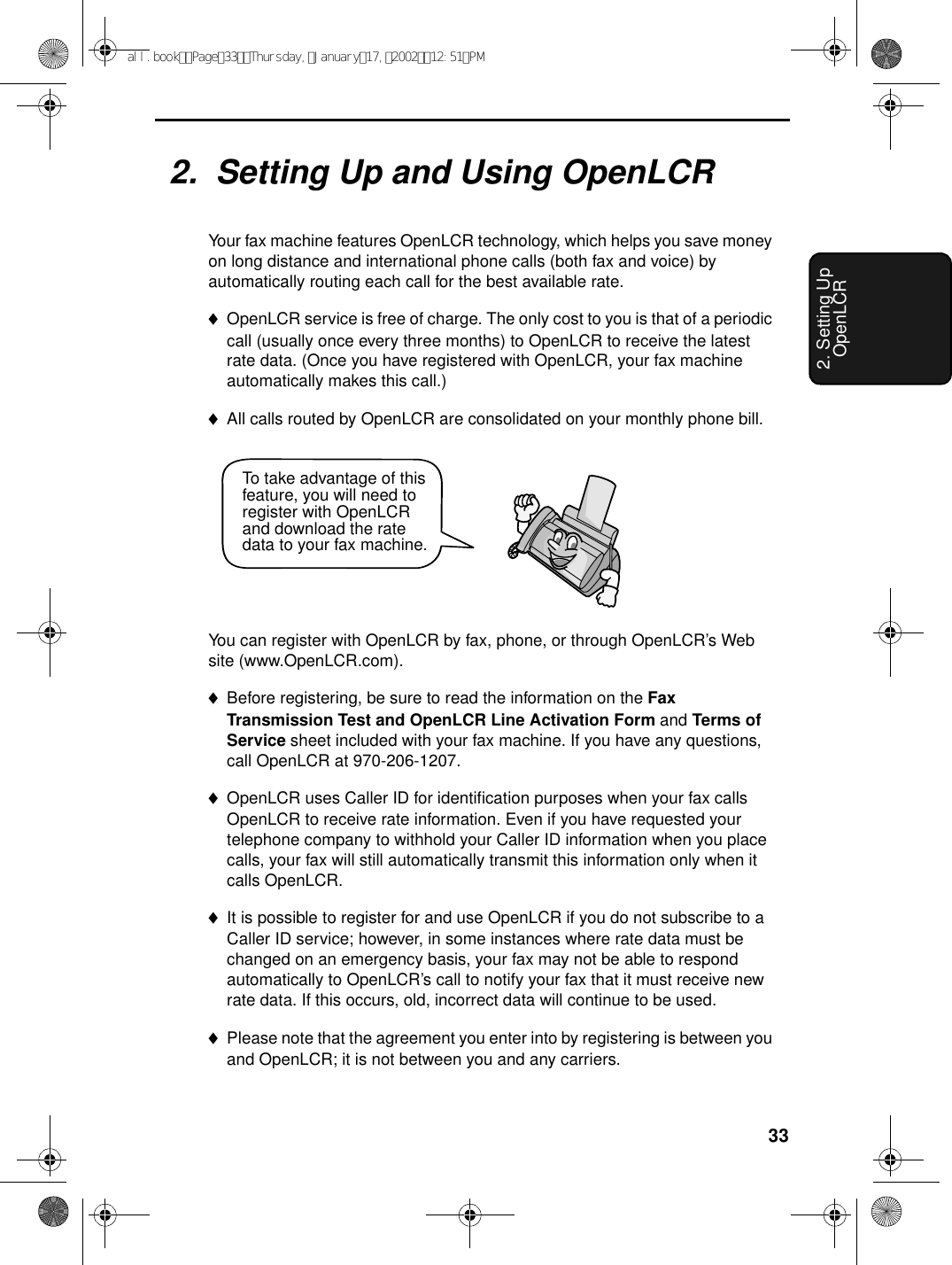 332. Setting Up OpenLCR2.  Setting Up and Using OpenLCRYour fax machine features OpenLCR technology, which helps you save money on long distance and international phone calls (both fax and voice) by automatically routing each call for the best available rate. ♦OpenLCR service is free of charge. The only cost to you is that of a periodic call (usually once every three months) to OpenLCR to receive the latest rate data. (Once you have registered with OpenLCR, your fax machine automatically makes this call.)♦All calls routed by OpenLCR are consolidated on your monthly phone bill.You can register with OpenLCR by fax, phone, or through OpenLCR’s Web site (www.OpenLCR.com).♦Before registering, be sure to read the information on the Fax Transmission Test and OpenLCR Line Activation Form and Terms of Service sheet included with your fax machine. If you have any questions, call OpenLCR at 970-206-1207.♦OpenLCR uses Caller ID for identification purposes when your fax calls OpenLCR to receive rate information. Even if you have requested your telephone company to withhold your Caller ID information when you place calls, your fax will still automatically transmit this information only when it calls OpenLCR.♦It is possible to register for and use OpenLCR if you do not subscribe to a Caller ID service; however, in some instances where rate data must be changed on an emergency basis, your fax may not be able to respond automatically to OpenLCR’s call to notify your fax that it must receive new rate data. If this occurs, old, incorrect data will continue to be used. ♦Please note that the agreement you enter into by registering is between you and OpenLCR; it is not between you and any carriers.To take advantage of this feature, you will need to register with OpenLCR and download the rate data to your fax machine.all.bookPage33Thursday,January17,200212:51PM