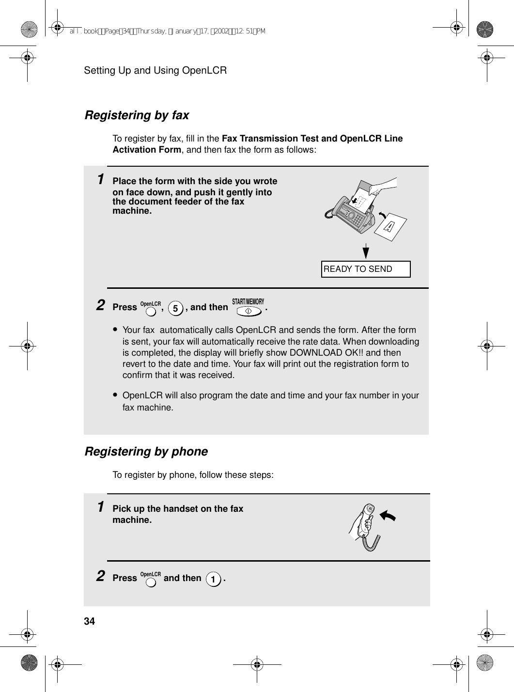 Setting Up and Using OpenLCR34 1Place the form with the side you wrote on face down, and push it gently into the document feeder of the fax machine.2Press  ,  , and then  .•Your fax  automatically calls OpenLCR and sends the form. After the form is sent, your fax will automatically receive the rate data. When downloading is completed, the display will briefly show DOWNLOAD OK!! and then revert to the date and time. Your fax will print out the registration form to confirm that it was received.•OpenLCR will also program the date and time and your fax number in your fax machine.OpenLCR5START/MEMORYRegistering by phoneTo register by phone, follow these steps:Registering by faxTo register by fax, fill in the Fax Transmission Test and OpenLCR Line Activation Form, and then fax the form as follows:1Pick up the handset on the fax machine. 2Press   and then  .OpenLCR1READY TO SENDall.bookPage34Thursday,January17,200212:51PM