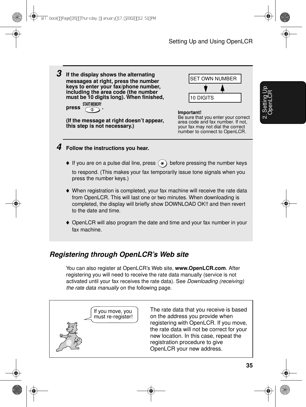 Setting Up and Using OpenLCR352. Setting Up OpenLCR3If the display shows the alternating messages at right, press the number keys to enter your fax/phone number, including the area code (the number must be 10 digits long). When finished, press .(If the message at right doesn’t appear, this step is not necessary.)4Follow the instructions you hear.♦If you are on a pulse dial line, press   before pressing the number keys to respond. (This makes your fax temporarily issue tone signals when you press the number keys.)♦When registration is completed, your fax machine will receive the rate data from OpenLCR. This will last one or two minutes. When downloading is completed, the display will briefly show DOWNLOAD OK!! and then revert to the date and time.♦OpenLCR will also program the date and time and your fax number in your fax machine.START/MEMORYRegistering through OpenLCR’s Web siteYou can also register at OpenLCR’s Web site, www.OpenLCR.com. After registering you will need to receive the rate data manually (service is not activated until your fax receives the rate data). See Downloading (receiving) the rate data manually on the following page.Important!Be sure that you enter your correct area code and fax number. If not, your fax may not dial the correct number to connect to OpenLCR.The rate data that you receive is based on the address you provide when registering with OpenLCR. If you move, the rate data will not be correct for your new location. In this case, repeat the registration procedure to give OpenLCR your new address.If you move, you must re-register!SET OWN NUMBER10 DIGITSall.bookPage35Thursday,January17,200212:51PM