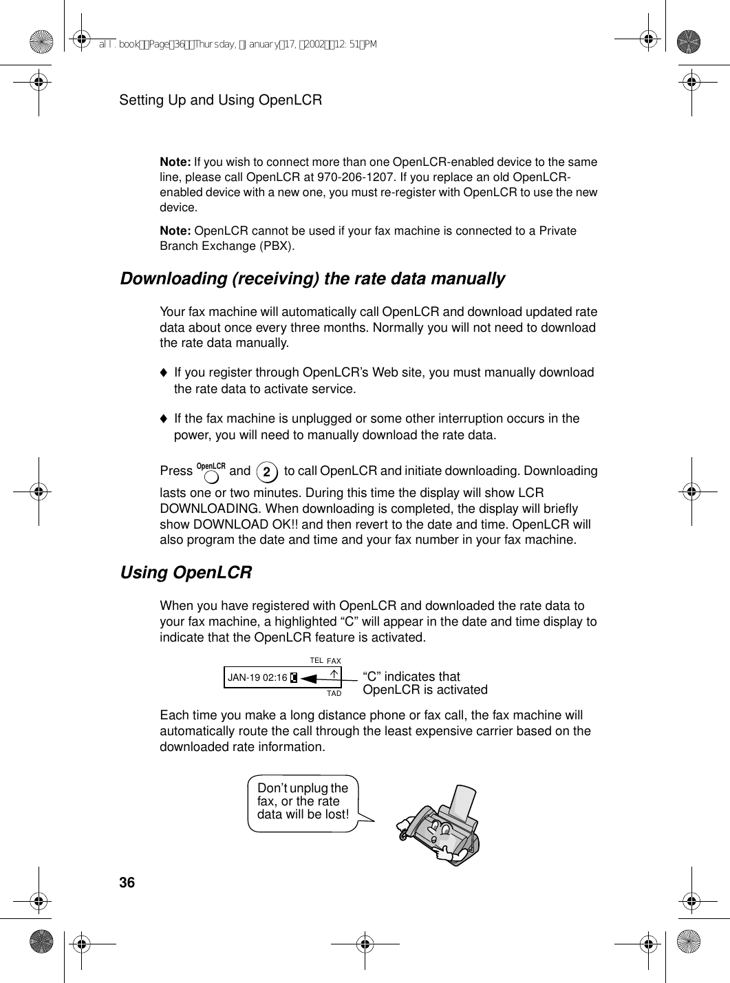 Setting Up and Using OpenLCR36Note: If you wish to connect more than one OpenLCR-enabled device to the same line, please call OpenLCR at 970-206-1207. If you replace an old OpenLCR-enabled device with a new one, you must re-register with OpenLCR to use the new device.Note: OpenLCR cannot be used if your fax machine is connected to a Private Branch Exchange (PBX).Downloading (receiving) the rate data manuallyYour fax machine will automatically call OpenLCR and download updated rate data about once every three months. Normally you will not need to download the rate data manually. ♦If you register through OpenLCR’s Web site, you must manually download the rate data to activate service.♦If the fax machine is unplugged or some other interruption occurs in the power, you will need to manually download the rate data.Press   and   to call OpenLCR and initiate downloading. Downloading lasts one or two minutes. During this time the display will show LCR DOWNLOADING. When downloading is completed, the display will briefly show DOWNLOAD OK!! and then revert to the date and time. OpenLCR will also program the date and time and your fax number in your fax machine.Using OpenLCRWhen you have registered with OpenLCR and downloaded the rate data to your fax machine, a highlighted “C” will appear in the date and time display to indicate that the OpenLCR feature is activated.OpenLCR2“C” indicates that OpenLCR is activatedFAXTELJAN-19 02:16TADEach time you make a long distance phone or fax call, the fax machine will automatically route the call through the least expensive carrier based on the downloaded rate information.Don’t unplug the fax, or the rate data will be lost!all.bookPage36Thursday,January17,200212:51PM