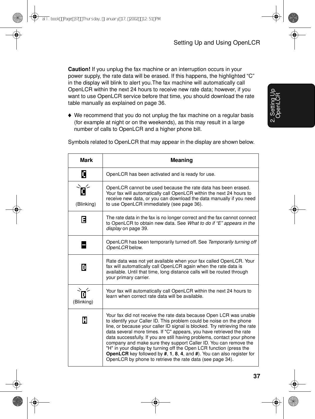 Setting Up and Using OpenLCR372. Setting Up OpenLCRCaution! If you unplug the fax machine or an interruption occurs in your power supply, the rate data will be erased. If this happens, the highlighted “C” in the display will blink to alert you.The fax machine will automatically call OpenLCR within the next 24 hours to receive new rate data; however, if you want to use OpenLCR service before that time, you should download the rate table manually as explained on page 36.♦We recommend that you do not unplug the fax machine on a regular basis (for example at night or on the weekends), as this may result in a large number of calls to OpenLCR and a higher phone bill.Symbols related to OpenLCR that may appear in the display are shown below. Mark MeaningOpenLCR has been activated and is ready for use.   (Blinking)OpenLCR cannot be used because the rate data has been erased. Your fax will automatically call OpenLCR within the next 24 hours to receive new data, or you can download the data manually if you need to use OpenLCR immediately (see page 36).The rate data in the fax is no longer correct and the fax cannot connect to OpenLCR to obtain new data. See What to do if “E” appears in the display on page 39.OpenLCR has been temporarily turned off. See Temporarily turning off OpenLCR below.Rate data was not yet available when your fax called OpenLCR. Your fax will automatically call OpenLCR again when the rate data is available. Until that time, long distance calls will be routed through your primary carrier. (Blinking)Your fax will automatically call OpenLCR within the next 24 hours to learn when correct rate data will be available. Your fax did not receive the rate data because Open LCR was unable to identify your Caller ID. This problem could be noise on the phone line, or because your caller ID signal is blocked. Try retrieving the rate data several more times. If &quot;C&quot; appears, you have retrieved the rate data successfully. If you are still having problems, contact your phone company and make sure they support Caller ID. You can remove the &quot;H&quot; in your display by turning off the Open LCR function (press the OpenLCR key followed by #, 1, 8, 4, and #). You can also register for OpenLCR by phone to retrieve the rate data (see page 34).all.bookPage37Thursday,January17,200212:51PM