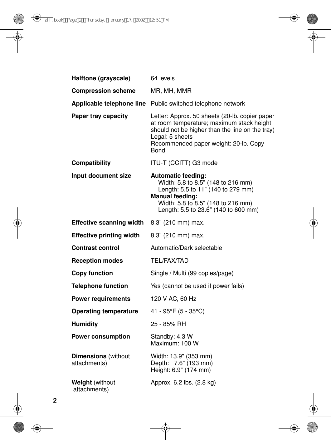 2Halftone (grayscale) 64 levelsCompression scheme MR, MH, MMRApplicable telephone line Public switched telephone networkPaper tray capacity Letter: Approx. 50 sheets (20-lb. copier paper at room temperature; maximum stack height should not be higher than the line on the tray)Legal: 5 sheetsRecommended paper weight: 20-lb. Copy BondCompatibility ITU-T (CCITT) G3 modeInput document size Automatic feeding:Width: 5.8 to 8.5&quot; (148 to 216 mm)Length: 5.5 to 11&quot; (140 to 279 mm)Manual feeding:Width: 5.8 to 8.5&quot; (148 to 216 mm)Length: 5.5 to 23.6&quot; (140 to 600 mm)Effective scanning width 8.3&quot; (210 mm) max.Effective printing width 8.3&quot; (210 mm) max.Contrast control Automatic/Dark selectableReception modes TEL/FAX/TADCopy function Single / Multi (99 copies/page)Telephone function Yes (cannot be used if power fails)Power requirements 120 V AC, 60 HzOperating temperature 41 - 95°F (5 - 35°C)Humidity 25 - 85% RHPower consumption Standby: 4.3 WMaximum: 100 WDimensions (without attachments) Width: 13.9&quot; (353 mm)Depth:   7.6&quot; (193 mm)Height: 6.9&quot; (174 mm) Weight (without  attachments) Approx. 6.2 lbs. (2.8 kg)all.bookPage2Thursday,January17,200212:51PM