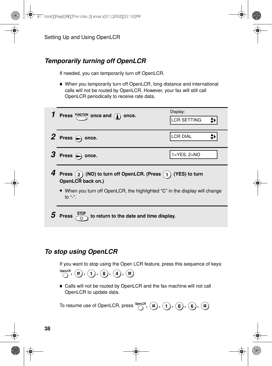 Setting Up and Using OpenLCR38Temporarily turning off OpenLCRIf needed, you can temporarily turn off OpenLCR.♦When you temporarily turn off OpenLCR, long distance and international calls will not be routed by OpenLCR. However, your fax will still call OpenLCR periodically to receive rate data.1Press   once and   once. 2Press  once. 3Press  once.4Press   (NO) to turn off OpenLCR. (Press   (YES) to turn OpenLCR back on.)•When you turn off OpenLCR, the highlighted “C” in the display will change to “-”.5Press   to return to the date and time display.FUNCTION21STOPTo stop using OpenLCRIf you want to stop using the Open LCR feature, press this sequence of keys: , , , , , ♦Calls will not be routed by OpenLCR and the fax machine will not call OpenLCR to update data.To resume use of OpenLCR, press  , , , , , OpenLCR1 8 4OpenLCR186Display:LCR SETTINGLCR DIAL1=YES, 2=NOall.bookPage38Thursday,January17,200212:51PM