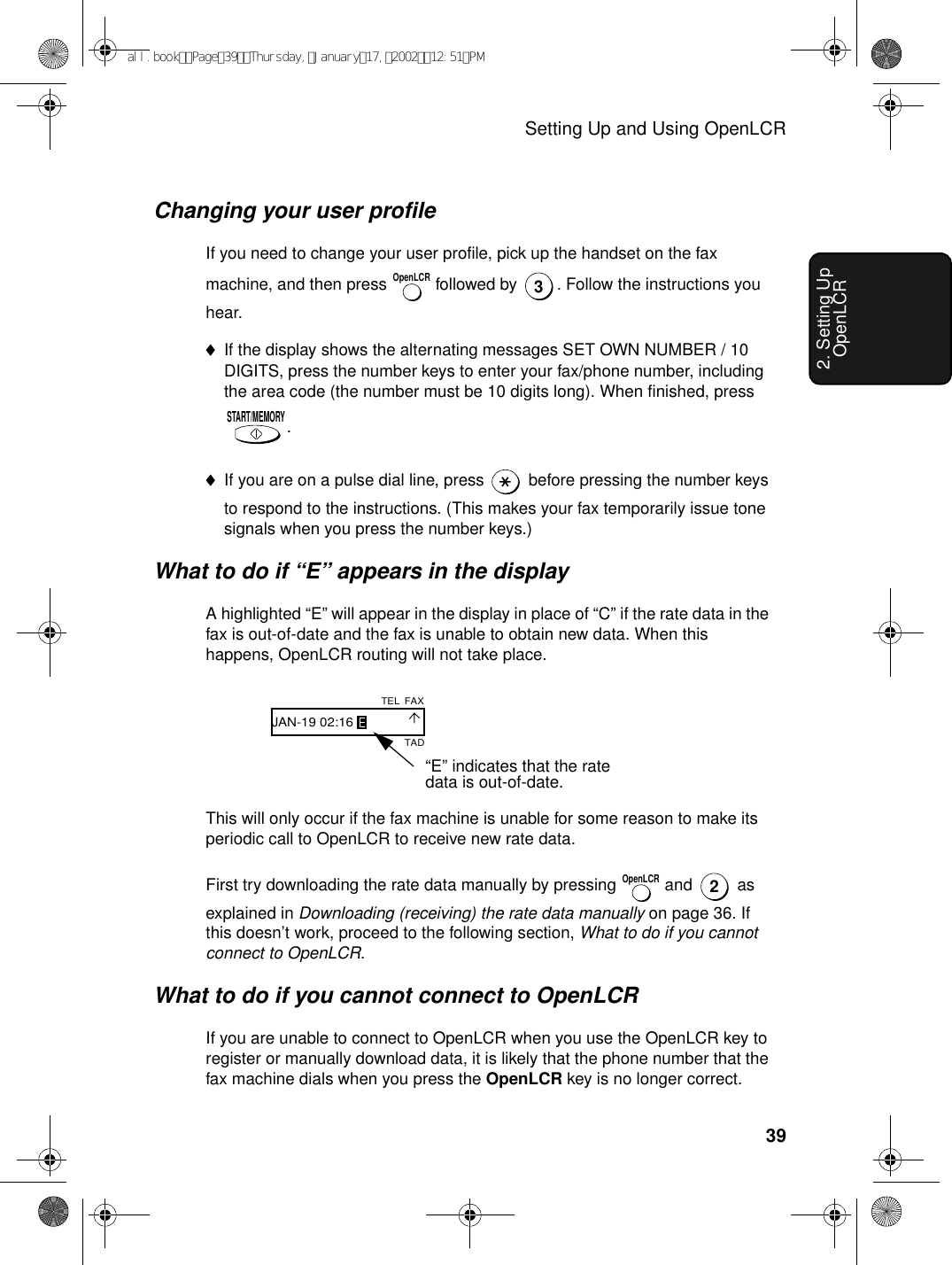 Setting Up and Using OpenLCR392. Setting Up OpenLCRChanging your user profileIf you need to change your user profile, pick up the handset on the fax machine, and then press   followed by  . Follow the instructions you hear.♦If the display shows the alternating messages SET OWN NUMBER / 10 DIGITS, press the number keys to enter your fax/phone number, including the area code (the number must be 10 digits long). When finished, press .♦If you are on a pulse dial line, press   before pressing the number keys to respond to the instructions. (This makes your fax temporarily issue tone signals when you press the number keys.)What to do if “E” appears in the displayA highlighted “E” will appear in the display in place of “C” if the rate data in the fax is out-of-date and the fax is unable to obtain new data. When this happens, OpenLCR routing will not take place.OpenLCR3START/MEMORY“E” indicates that the rate data is out-of-date.TADFAXTELJAN-19 02:16This will only occur if the fax machine is unable for some reason to make its periodic call to OpenLCR to receive new rate data. First try downloading the rate data manually by pressing   and   as explained in Downloading (receiving) the rate data manually on page 36. If this doesn’t work, proceed to the following section, What to do if you cannot connect to OpenLCR.What to do if you cannot connect to OpenLCRIf you are unable to connect to OpenLCR when you use the OpenLCR key to register or manually download data, it is likely that the phone number that the fax machine dials when you press the OpenLCR key is no longer correct. OpenLCR2all.bookPage39Thursday,January17,200212:51PM