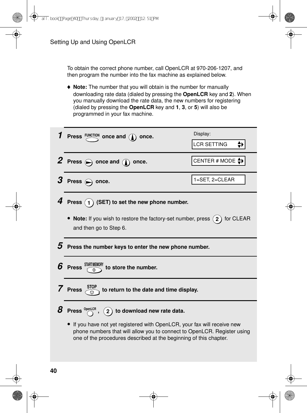 Setting Up and Using OpenLCR401Press   once and   once. 2Press   once and   once.3Press  once.4Press   (SET) to set the new phone number.•Note: If you wish to restore the factory-set number, press   for CLEAR and then go to Step 6.5Press the number keys to enter the new phone number.6Press   to store the number.7Press   to return to the date and time display.8Press   ,    to download new rate data.•If you have not yet registered with OpenLCR, your fax will receive new phone numbers that will allow you to connect to OpenLCR. Register using one of the procedures described at the beginning of this chapter.FUNCTION12START/MEMORYSTOPOpenLCR2To obtain the correct phone number, call OpenLCR at 970-206-1207, and then program the number into the fax machine as explained below.♦Note: The number that you will obtain is the number for manually downloading rate data (dialed by pressing the OpenLCR key and 2). When you manually download the rate data, the new numbers for registering (dialed by pressing the OpenLCR key and 1, 3, or 5) will also be programmed in your fax machine.Display:LCR SETTINGCENTER # MODE1=SET, 2=CLEARall.bookPage40Thursday,January17,200212:51PM
