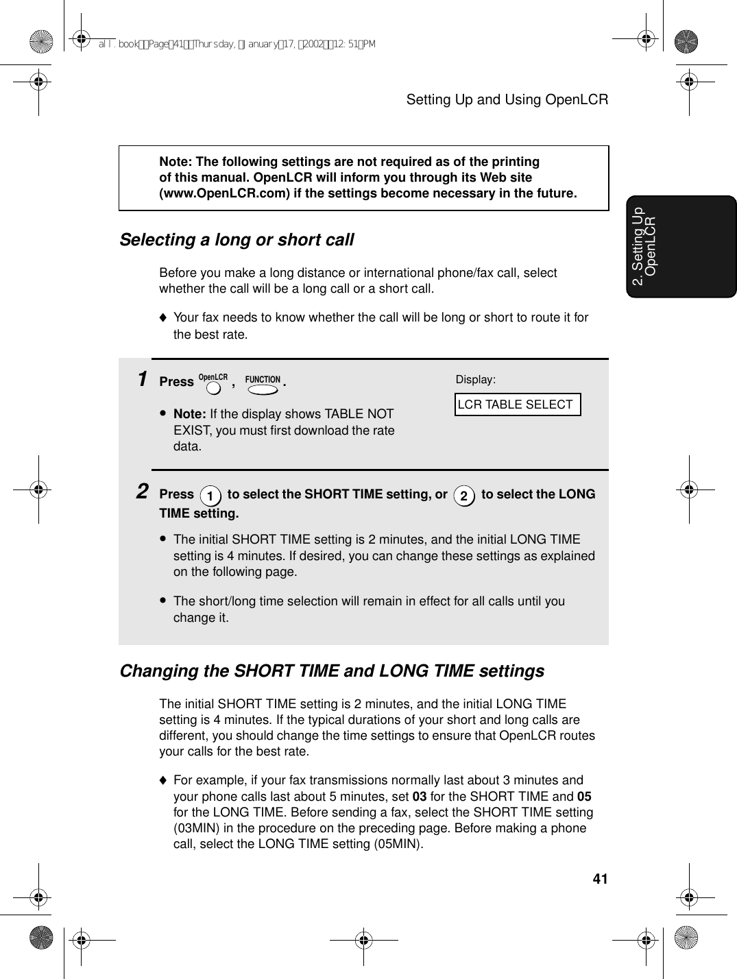 Setting Up and Using OpenLCR412. Setting Up OpenLCRSelecting a long or short callBefore you make a long distance or international phone/fax call, select whether the call will be a long call or a short call.♦Your fax needs to know whether the call will be long or short to route it for the best rate.Note: The following settings are not required as of the printing of this manual. OpenLCR will inform you through its Web site (www.OpenLCR.com) if the settings become necessary in the future. 1Press  ,   .•Note: If the display shows TABLE NOT EXIST, you must first download the rate data.2Press   to select the SHORT TIME setting, or   to select the LONG TIME setting.•The initial SHORT TIME setting is 2 minutes, and the initial LONG TIME setting is 4 minutes. If desired, you can change these settings as explained on the following page.•The short/long time selection will remain in effect for all calls until you change it.OpenLCR FUNCTION12Changing the SHORT TIME and LONG TIME settingsThe initial SHORT TIME setting is 2 minutes, and the initial LONG TIME setting is 4 minutes. If the typical durations of your short and long calls are different, you should change the time settings to ensure that OpenLCR routes your calls for the best rate.♦For example, if your fax transmissions normally last about 3 minutes and your phone calls last about 5 minutes, set 03 for the SHORT TIME and 05 for the LONG TIME. Before sending a fax, select the SHORT TIME setting (03MIN) in the procedure on the preceding page. Before making a phone call, select the LONG TIME setting (05MIN).Display:LCR TABLE SELECTall.bookPage41Thursday,January17,200212:51PM