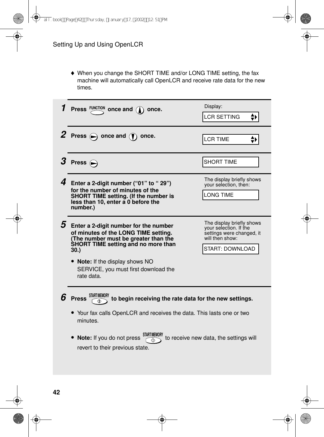 Setting Up and Using OpenLCR421Press   once and   once. 2Press   once and   once.3Press 4Enter a 2-digit number (“01” to “ 29”) for the number of minutes of the SHORT TIME setting. (If the number is less than 10, enter a 0 before the number.)5Enter a 2-digit number for the number of minutes of the LONG TIME setting. (The number must be greater than the SHORT TIME setting and no more than 30.)•Note: If the display shows NO SERVICE, you must first download the rate data.6Press   to begin receiving the rate data for the new settings.•Your fax calls OpenLCR and receives the data. This lasts one or two minutes.•Note: If you do not press   to receive new data, the settings will revert to their previous state.FUNCTIONSTART/MEMORYSTART/MEMORYDisplay:The display briefly shows your selection, then:The display briefly shows your selection. If the settings were changed, it will then show: ♦When you change the SHORT TIME and/or LONG TIME setting, the fax machine will automatically call OpenLCR and receive rate data for the new times.START: DOWNLOADLONG TIMESHORT TIMELCR SETTINGLCR TIMEall.bookPage42Thursday,January17,200212:51PM