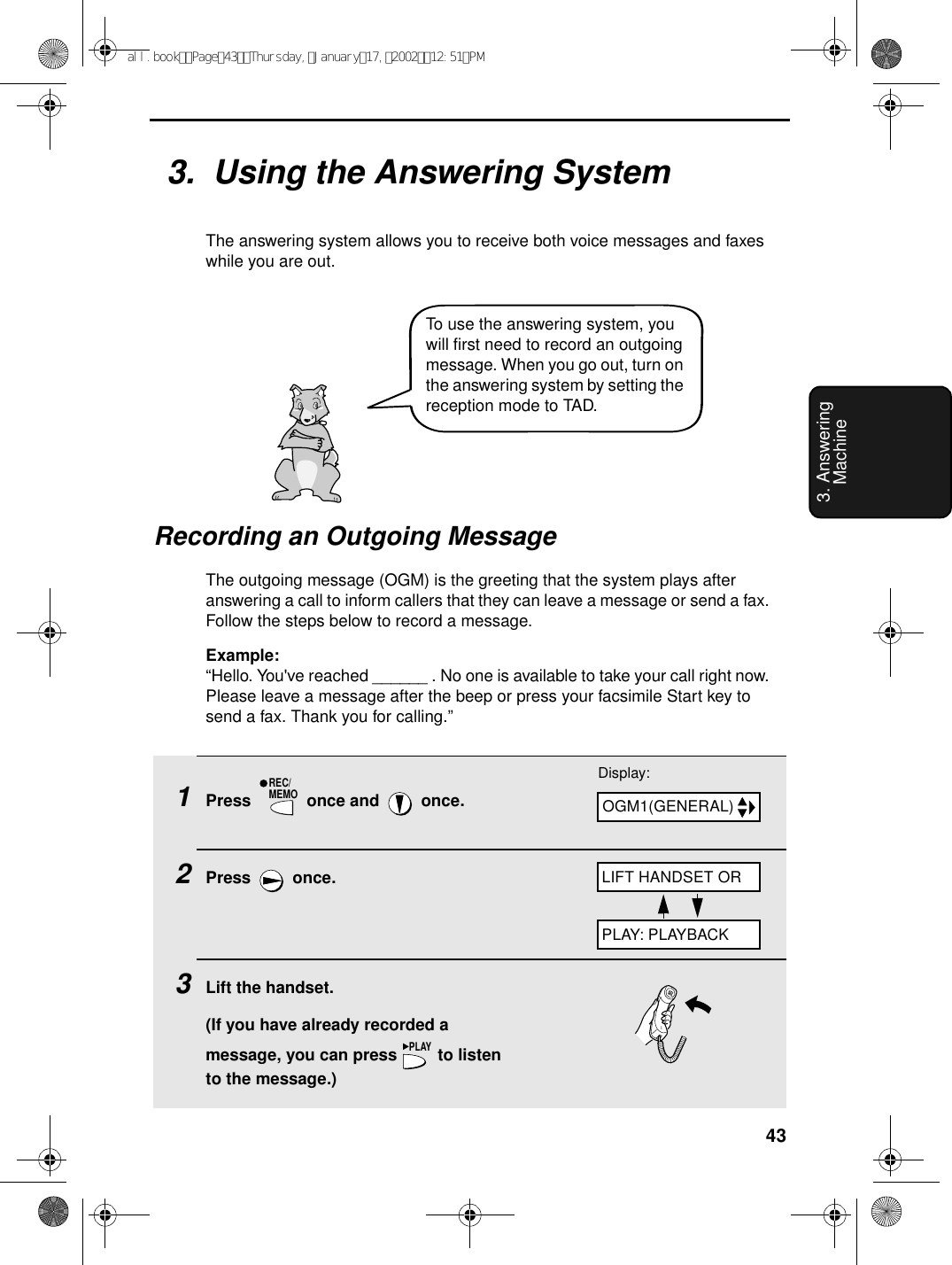 433. Answering Machine1Press   once and   once.2Press  once.3Lift the handset.(If you have already recorded a message, you can press   to listen to the message.)REC/MEMOPLAY3.  Using the Answering SystemThe answering system allows you to receive both voice messages and faxes while you are out. Recording an Outgoing MessageThe outgoing message (OGM) is the greeting that the system plays after answering a call to inform callers that they can leave a message or send a fax. Follow the steps below to record a message.Example:“Hello. You&apos;ve reached ______ . No one is available to take your call right now. Please leave a message after the beep or press your facsimile Start key to send a fax. Thank you for calling.”Display:OGM1(GENERAL)LIFT HANDSET ORPLAY: PLAYBACKTo use the answering system, you will first need to record an outgoing message. When you go out, turn on the answering system by setting the reception mode to TAD.all.bookPage43Thursday,January17,200212:51PM