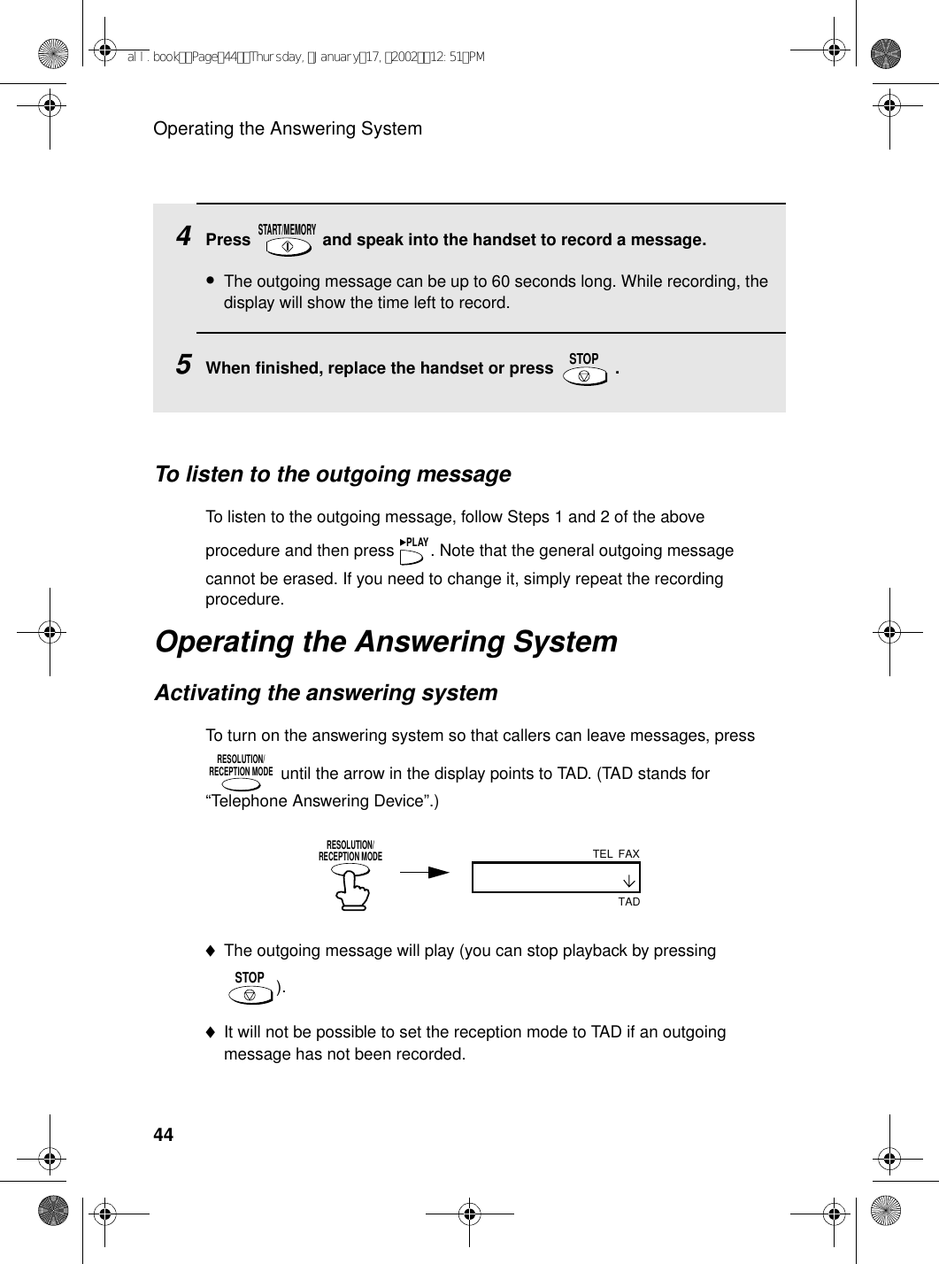 Operating the Answering System44To listen to the outgoing messageTo listen to the outgoing message, follow Steps 1 and 2 of the above procedure and then press  . Note that the general outgoing message cannot be erased. If you need to change it, simply repeat the recording procedure. Operating the Answering SystemActivating the answering systemTo turn on the answering system so that callers can leave messages, press  until the arrow in the display points to TAD. (TAD stands for “Telephone Answering Device”.)PLAYRESOLUTION/RECEPTION MODE4Press   and speak into the handset to record a message.•The outgoing message can be up to 60 seconds long. While recording, the display will show the time left to record.5When finished, replace the handset or press   .START/MEMORYSTOPRESOLUTION/RECEPTION MODE♦The outgoing message will play (you can stop playback by pressing ).♦It will not be possible to set the reception mode to TAD if an outgoing message has not been recorded.STOPFAXTELTADall.bookPage44Thursday,January17,200212:51PM