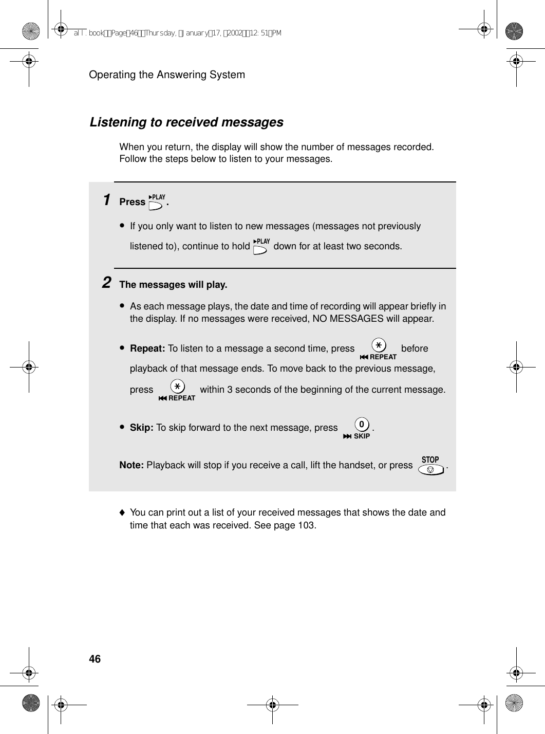 Operating the Answering System46Listening to received messagesWhen you return, the display will show the number of messages recorded. Follow the steps below to listen to your messages.1Press .•If you only want to listen to new messages (messages not previously listened to), continue to hold   down for at least two seconds.2The messages will play.•As each message plays, the date and time of recording will appear briefly in the display. If no messages were received, NO MESSAGES will appear.•Repeat: To listen to a message a second time, press   before playback of that message ends. To move back to the previous message, press   within 3 seconds of the beginning of the current message.•Skip: To skip forward to the next message, press  .Note: Playback will stop if you receive a call, lift the handset, or press  .PLAYPLAYREPEATREPEATSKIP0STOP♦You can print out a list of your received messages that shows the date and time that each was received. See page 103.all.bookPage46Thursday,January17,200212:51PM