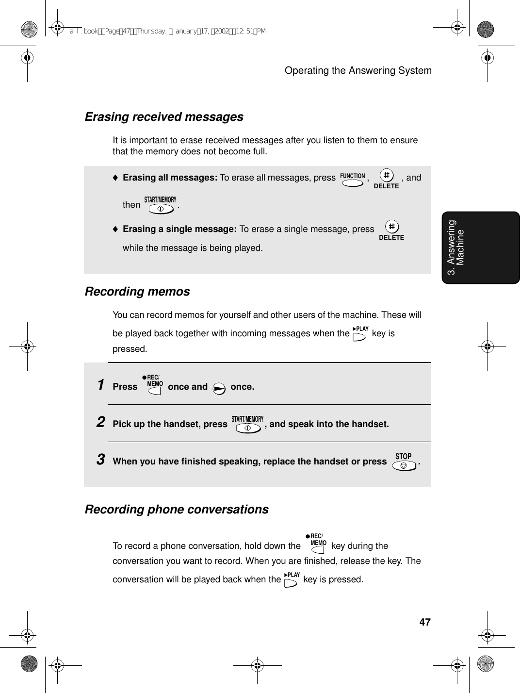 Operating the Answering System473. Answering MachineErasing received messagesIt is important to erase received messages after you listen to them to ensure that the memory does not become full.♦Erasing all messages: To erase all messages, press  ,  , and then . ♦Erasing a single message: To erase a single message, press   while the message is being played.FUNCTIONDELETESTART/MEMORYDELETERecording memosYou can record memos for yourself and other users of the machine. These will be played back together with incoming messages when the   key is pressed.PLAY1Press   once and   once.2Pick up the handset, press  , and speak into the handset. 3When you have finished speaking, replace the handset or press  .REC/MEMOSTART/MEMORYSTOPRecording phone conversations To record a phone conversation, hold down the   key during the conversation you want to record. When you are finished, release the key. The conversation will be played back when the   key is pressed.REC/MEMOPLAYall.bookPage47Thursday,January17,200212:51PM