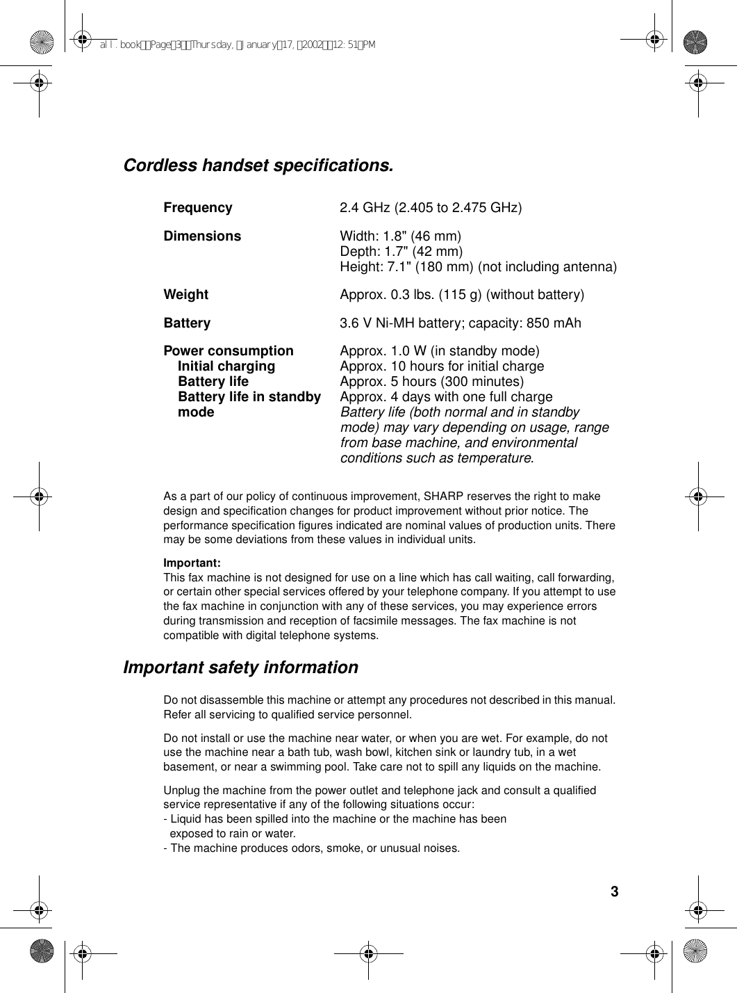 3Cordless handset specifications.Frequency 2.4 GHz (2.405 to 2.475 GHz)Dimensions  Width: 1.8&quot; (46 mm)Depth: 1.7&quot; (42 mm)Height: 7.1&quot; (180 mm) (not including antenna)Weight Approx. 0.3 lbs. (115 g) (without battery)Battery 3.6 V Ni-MH battery; capacity: 850 mAhPower consumption Initial chargingBattery lifeBattery life in standbymodeApprox. 1.0 W (in standby mode)Approx. 10 hours for initial chargeApprox. 5 hours (300 minutes)Approx. 4 days with one full chargeBattery life (both normal and in standby mode) may vary depending on usage, range from base machine, and environmental conditions such as temperature.As a part of our policy of continuous improvement, SHARP reserves the right to make design and specification changes for product improvement without prior notice. The performance specification figures indicated are nominal values of production units. There may be some deviations from these values in individual units.Important:This fax machine is not designed for use on a line which has call waiting, call forwarding, or certain other special services offered by your telephone company. If you attempt to use the fax machine in conjunction with any of these services, you may experience errors during transmission and reception of facsimile messages. The fax machine is not compatible with digital telephone systems.Important safety informationDo not disassemble this machine or attempt any procedures not described in this manual. Refer all servicing to qualified service personnel.Do not install or use the machine near water, or when you are wet. For example, do not use the machine near a bath tub, wash bowl, kitchen sink or laundry tub, in a wet basement, or near a swimming pool. Take care not to spill any liquids on the machine.Unplug the machine from the power outlet and telephone jack and consult a qualified service representative if any of the following situations occur:- Liquid has been spilled into the machine or the machine has been  exposed to rain or water.- The machine produces odors, smoke, or unusual noises.all.bookPage3Thursday,January17,200212:51PM
