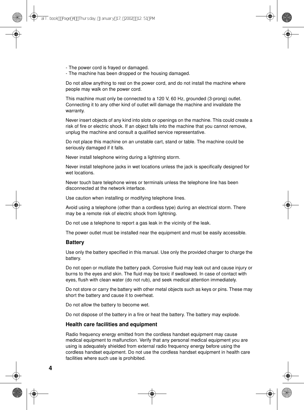 4- The power cord is frayed or damaged.- The machine has been dropped or the housing damaged.Do not allow anything to rest on the power cord, and do not install the machine where people may walk on the power cord.This machine must only be connected to a 120 V, 60 Hz, grounded (3-prong) outlet. Connecting it to any other kind of outlet will damage the machine and invalidate the warranty.Never insert objects of any kind into slots or openings on the machine. This could create a risk of fire or electric shock. If an object falls into the machine that you cannot remove, unplug the machine and consult a qualified service representative.Do not place this machine on an unstable cart, stand or table. The machine could be seriously damaged if it falls.Never install telephone wiring during a lightning storm.Never install telephone jacks in wet locations unless the jack is specifically designed for wet locations.Never touch bare telephone wires or terminals unless the telephone line has been disconnected at the network interface.Use caution when installing or modifying telephone lines.Avoid using a telephone (other than a cordless type) during an electrical storm. There may be a remote risk of electric shock from lightning.Do not use a telephone to report a gas leak in the vicinity of the leak.The power outlet must be installed near the equipment and must be easily accessible.BatteryUse only the battery specified in this manual. Use only the provided charger to charge the battery.Do not open or mutilate the battery pack. Corrosive fluid may leak out and cause injury or burns to the eyes and skin. The fluid may be toxic if swallowed. In case of contact with eyes, flush with clean water (do not rub), and seek medical attention immediately.Do not store or carry the battery with other metal objects such as keys or pins. These may short the battery and cause it to overheat.Do not allow the battery to become wet.Do not dispose of the battery in a fire or heat the battery. The battery may explode.Health care facilities and equipmentRadio frequency energy emitted from the cordless handset equipment may cause medical equipment to malfunction. Verify that any personal medical equipment you are using is adequately shielded from external radio frequency energy before using the cordless handset equipment. Do not use the cordless handset equipment in health care facilities where such use is prohibited.all.bookPage4Thursday,January17,200212:51PM