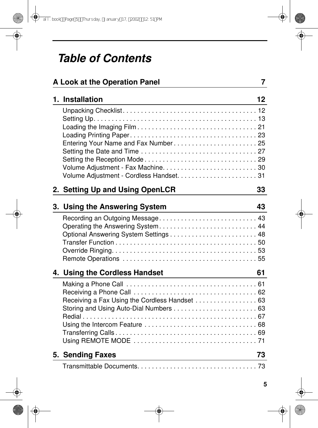 5Table of ContentsA Look at the Operation Panel 71.  Installation 12Unpacking Checklist. . . . . . . . . . . . . . . . . . . . . . . . . . . . . . . . . . . . . 12Setting Up. . . . . . . . . . . . . . . . . . . . . . . . . . . . . . . . . . . . . . . . . . . . . 13Loading the Imaging Film . . . . . . . . . . . . . . . . . . . . . . . . . . . . . . . . . 21Loading Printing Paper. . . . . . . . . . . . . . . . . . . . . . . . . . . . . . . . . . . 23Entering Your Name and Fax Number . . . . . . . . . . . . . . . . . . . . . . . 25Setting the Date and Time . . . . . . . . . . . . . . . . . . . . . . . . . . . . . . . . 27Setting the Reception Mode . . . . . . . . . . . . . . . . . . . . . . . . . . . . . . . 29Volume Adjustment - Fax Machine. . . . . . . . . . . . . . . . . . . . . . . . . . 30Volume Adjustment - Cordless Handset. . . . . . . . . . . . . . . . . . . . . . 312.  Setting Up and Using OpenLCR 333.  Using the Answering System 43Recording an Outgoing Message. . . . . . . . . . . . . . . . . . . . . . . . . . . 43Operating the Answering System. . . . . . . . . . . . . . . . . . . . . . . . . . . 44Optional Answering System Settings . . . . . . . . . . . . . . . . . . . . . . . . 48Transfer Function . . . . . . . . . . . . . . . . . . . . . . . . . . . . . . . . . . . . . . . 50Override Ringing. . . . . . . . . . . . . . . . . . . . . . . . . . . . . . . . . . . . . . . . 53Remote Operations  . . . . . . . . . . . . . . . . . . . . . . . . . . . . . . . . . . . . . 554.  Using the Cordless Handset 61Making a Phone Call  . . . . . . . . . . . . . . . . . . . . . . . . . . . . . . . . . . . . 61Receiving a Phone Call  . . . . . . . . . . . . . . . . . . . . . . . . . . . . . . . . . . 62Receiving a Fax Using the Cordless Handset . . . . . . . . . . . . . . . . . 63Storing and Using Auto-Dial Numbers . . . . . . . . . . . . . . . . . . . . . . . 63Redial . . . . . . . . . . . . . . . . . . . . . . . . . . . . . . . . . . . . . . . . . . . . . . . . 67Using the Intercom Feature . . . . . . . . . . . . . . . . . . . . . . . . . . . . . . . 68Transferring Calls . . . . . . . . . . . . . . . . . . . . . . . . . . . . . . . . . . . . . . . 69Using REMOTE MODE  . . . . . . . . . . . . . . . . . . . . . . . . . . . . . . . . . . 715.  Sending Faxes 73Transmittable Documents. . . . . . . . . . . . . . . . . . . . . . . . . . . . . . . . . 73all.bookPage5Thursday,January17,200212:51PM