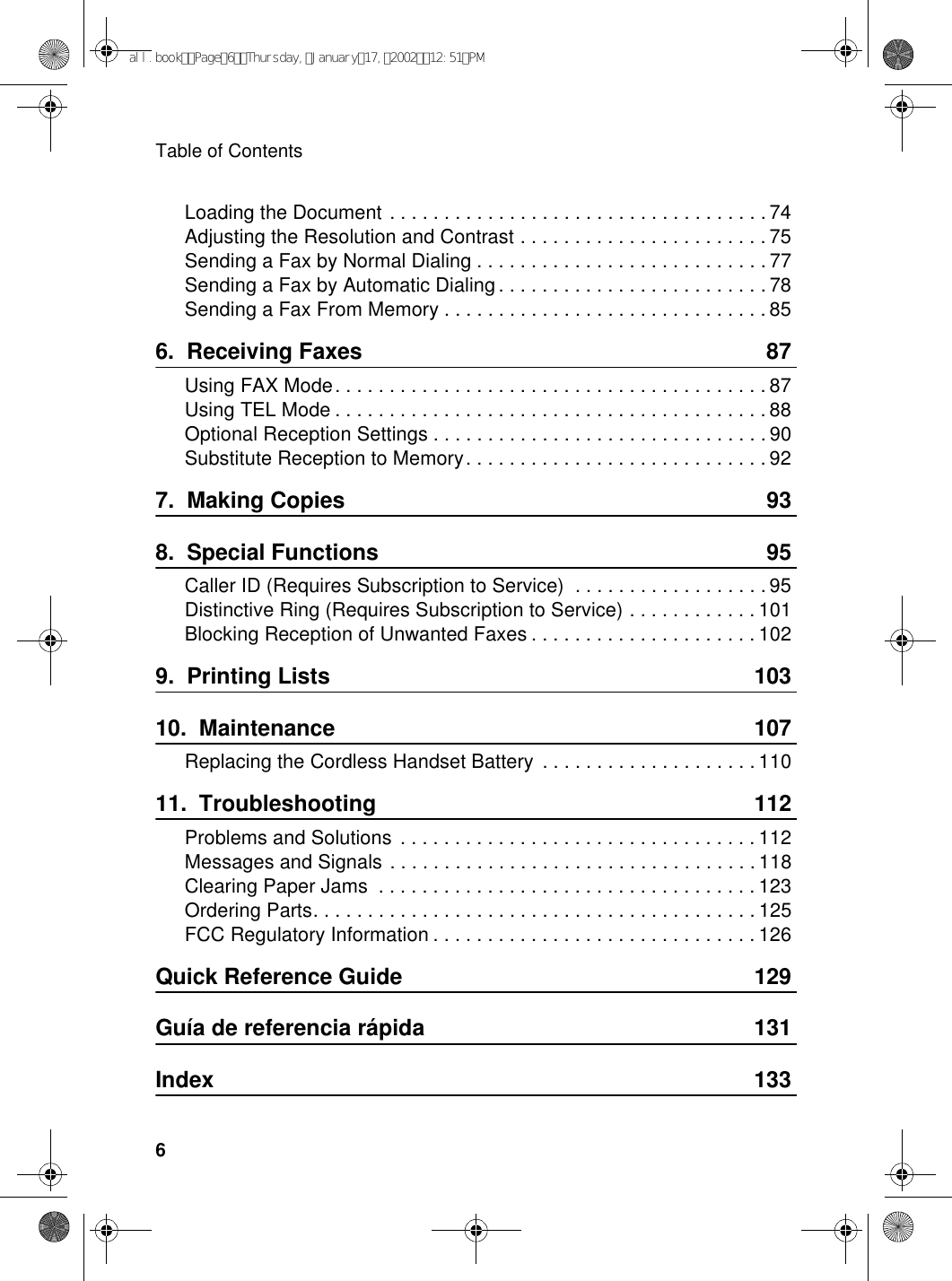 Table of Contents6Loading the Document . . . . . . . . . . . . . . . . . . . . . . . . . . . . . . . . . . . 74Adjusting the Resolution and Contrast . . . . . . . . . . . . . . . . . . . . . . . 75Sending a Fax by Normal Dialing . . . . . . . . . . . . . . . . . . . . . . . . . . . 77Sending a Fax by Automatic Dialing. . . . . . . . . . . . . . . . . . . . . . . . . 78Sending a Fax From Memory . . . . . . . . . . . . . . . . . . . . . . . . . . . . . . 856.  Receiving Faxes 87Using FAX Mode. . . . . . . . . . . . . . . . . . . . . . . . . . . . . . . . . . . . . . . . 87Using TEL Mode . . . . . . . . . . . . . . . . . . . . . . . . . . . . . . . . . . . . . . . . 88Optional Reception Settings . . . . . . . . . . . . . . . . . . . . . . . . . . . . . . . 90Substitute Reception to Memory. . . . . . . . . . . . . . . . . . . . . . . . . . . . 927.  Making Copies 938.  Special Functions 95Caller ID (Requires Subscription to Service)  . . . . . . . . . . . . . . . . . . 95Distinctive Ring (Requires Subscription to Service) . . . . . . . . . . . . 101Blocking Reception of Unwanted Faxes . . . . . . . . . . . . . . . . . . . . . 1029.  Printing Lists 10310.  Maintenance 107Replacing the Cordless Handset Battery  . . . . . . . . . . . . . . . . . . . . 11011.  Troubleshooting 112Problems and Solutions  . . . . . . . . . . . . . . . . . . . . . . . . . . . . . . . . . 112Messages and Signals . . . . . . . . . . . . . . . . . . . . . . . . . . . . . . . . . . 118Clearing Paper Jams  . . . . . . . . . . . . . . . . . . . . . . . . . . . . . . . . . . . 123Ordering Parts. . . . . . . . . . . . . . . . . . . . . . . . . . . . . . . . . . . . . . . . . 125FCC Regulatory Information . . . . . . . . . . . . . . . . . . . . . . . . . . . . . . 126Quick Reference Guide 129Guía de referencia rápida 131Index 133all.bookPage6Thursday,January17,200212:51PM