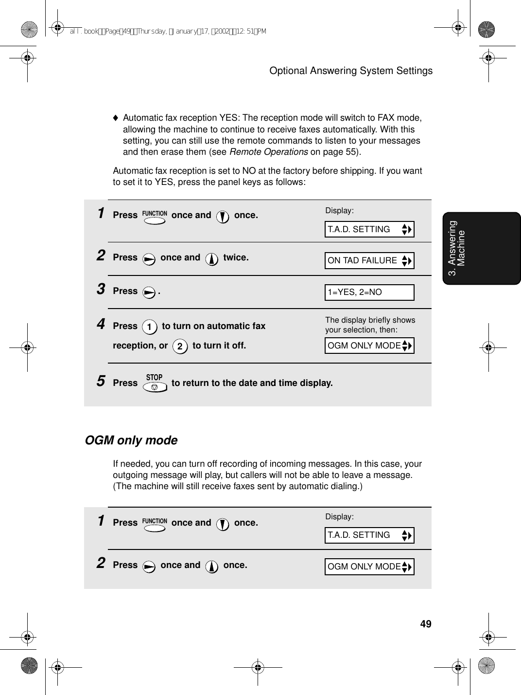 Optional Answering System Settings493. Answering Machine1Press   once and   once.2Press   once and   twice.3Press .4Press   to turn on automatic fax reception, or   to turn it off.5Press   to return to the date and time display.FUNCTION12STOPON TAD FAILURE♦Automatic fax reception YES: The reception mode will switch to FAX mode, allowing the machine to continue to receive faxes automatically. With this setting, you can still use the remote commands to listen to your messages and then erase them (see Remote Operations on page 55).Automatic fax reception is set to NO at the factory before shipping. If you want to set it to YES, press the panel keys as follows:Display:T.A.D. SETTING1=YES, 2=NOThe display briefly shows your selection, then:OGM ONLY MODEOGM only modeIf needed, you can turn off recording of incoming messages. In this case, your outgoing message will play, but callers will not be able to leave a message. (The machine will still receive faxes sent by automatic dialing.)1Press   once and   once.2Press   once and   once.FUNCTIONOGM ONLY MODEDisplay:T.A.D. SETTINGall.bookPage49Thursday,January17,200212:51PM