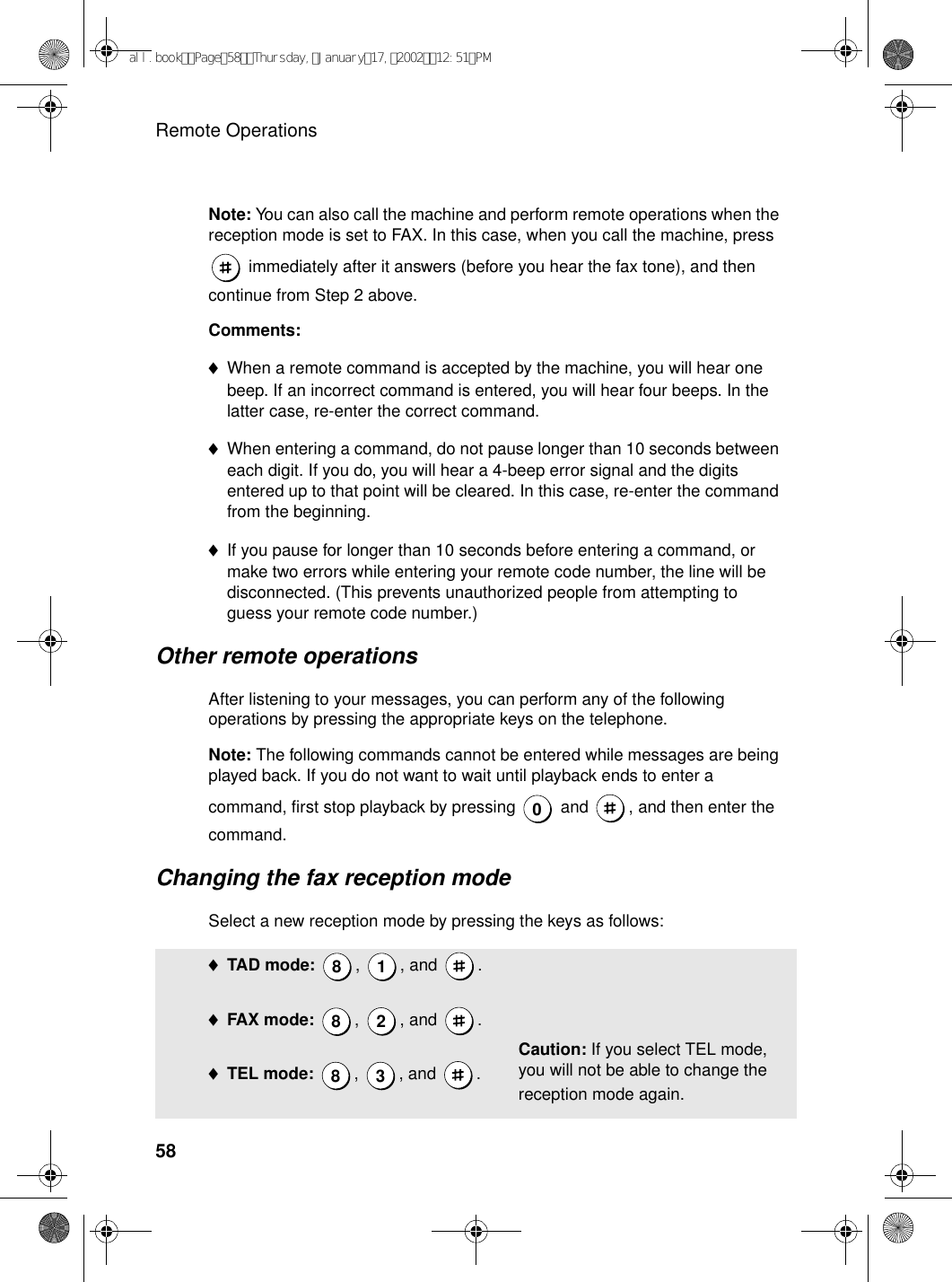 Remote Operations58Note: You can also call the machine and perform remote operations when the reception mode is set to FAX. In this case, when you call the machine, press  immediately after it answers (before you hear the fax tone), and then continue from Step 2 above.Comments:♦When a remote command is accepted by the machine, you will hear one beep. If an incorrect command is entered, you will hear four beeps. In the latter case, re-enter the correct command.♦When entering a command, do not pause longer than 10 seconds between each digit. If you do, you will hear a 4-beep error signal and the digits entered up to that point will be cleared. In this case, re-enter the command from the beginning.♦If you pause for longer than 10 seconds before entering a command, or make two errors while entering your remote code number, the line will be disconnected. (This prevents unauthorized people from attempting to guess your remote code number.)Other remote operationsAfter listening to your messages, you can perform any of the following operations by pressing the appropriate keys on the telephone.Note: The following commands cannot be entered while messages are being played back. If you do not want to wait until playback ends to enter a command, first stop playback by pressing   and  , and then enter the command.Changing the fax reception modeSelect a new reception mode by pressing the keys as follows:0♦TAD mode:  , , and .♦FAX mode: , , and .♦TEL mode: , , and .8 1828 3Caution: If you select TEL mode, you will not be able to change the reception mode again.all.bookPage58Thursday,January17,200212:51PM