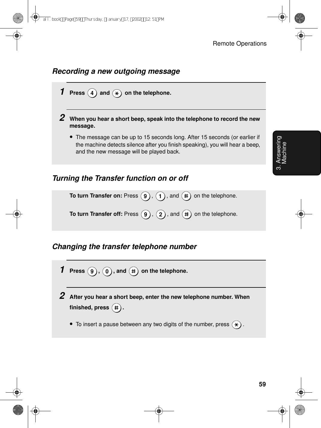 Remote Operations593. Answering MachineRecording a new outgoing message1Press   and   on the telephone.2When you hear a short beep, speak into the telephone to record the new message.•The message can be up to 15 seconds long. After 15 seconds (or earlier if the machine detects silence after you finish speaking), you will hear a beep, and the new message will be played back.4Turning the Transfer function on or offTo turn Transfer on: Press  ,  , and   on the telephone.To turn Transfer off: Press  ,  , and   on the telephone.9 192Changing the transfer telephone number1Press  ,  , and   on the telephone.2After you hear a short beep, enter the new telephone number. When finished, press  .•To insert a pause between any two digits of the number, press  .9 0all.bookPage59Thursday,January17,200212:51PM