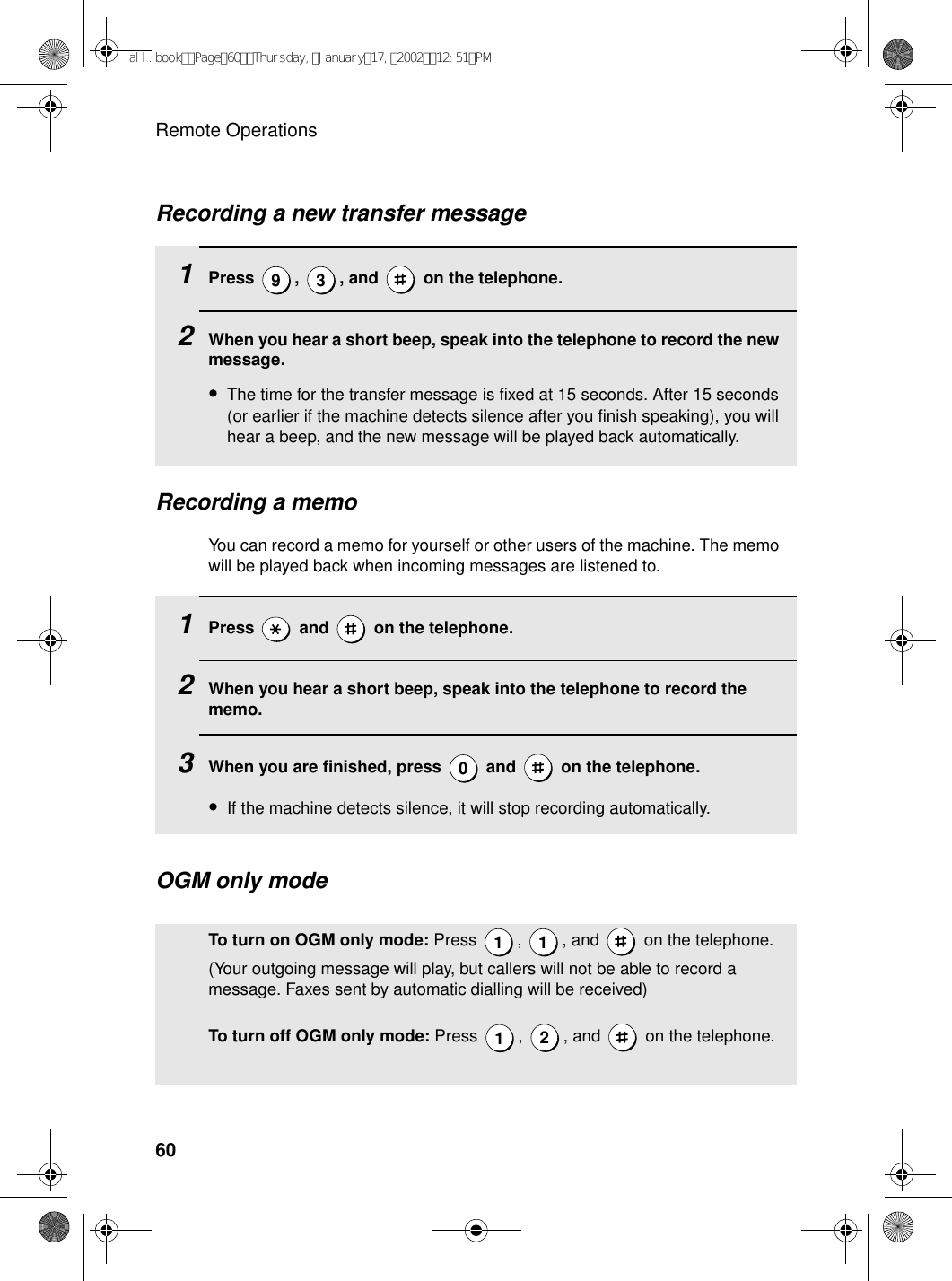 Remote Operations60Recording a memoYou can record a memo for yourself or other users of the machine. The memo will be played back when incoming messages are listened to.1Press   and   on the telephone.2When you hear a short beep, speak into the telephone to record the memo.3When you are finished, press   and   on the telephone.•If the machine detects silence, it will stop recording automatically.0Recording a new transfer message1Press  ,  , and   on the telephone. 2When you hear a short beep, speak into the telephone to record the new message.•The time for the transfer message is fixed at 15 seconds. After 15 seconds (or earlier if the machine detects silence after you finish speaking), you will hear a beep, and the new message will be played back automatically.9 3OGM only modeTo turn on OGM only mode: Press  ,  , and   on the telephone. (Your outgoing message will play, but callers will not be able to record a message. Faxes sent by automatic dialling will be received)To turn off OGM only mode: Press  ,  , and   on the telephone.1 112all.bookPage60Thursday,January17,200212:51PM