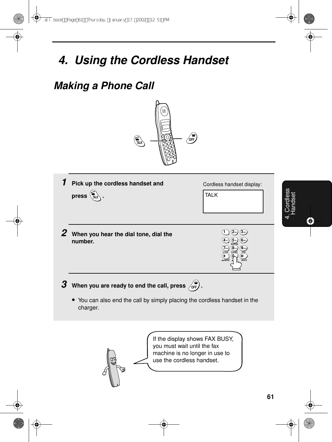 614. Cordless Handset4.  Using the Cordless HandsetMaking a Phone Call1Pick up the cordless handset and press .2When you hear the dial tone, dial the number.3When you are ready to end the call, press  .•You can also end the call by simply placing the cordless handset in the charger.TALKOFFOFFTALKCordless handset display:TALKOFFOFF1ABC2DEF3GHI4JKL5MNO6PQRS7RECEPTIONTUV8WXYZ9PLAYPLAY NEW0STOPREPEAT SKIP DELETEIf the display shows FAX BUSY, you must wait until the fax machine is no longer in use to use the cordless handset.all.bookPage61Thursday,January17,200212:51PM