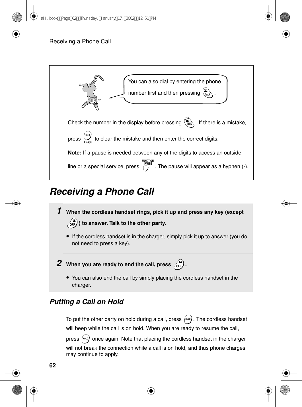 Receiving a Phone Call62Receiving a Phone Call1When the cordless handset rings, pick it up and press any key (except ) to answer. Talk to the other party.•If the cordless handset is in the charger, simply pick it up to answer (you do not need to press a key).2When you are ready to end the call, press  .•You can also end the call by simply placing the cordless handset in the charger.OFFOFFOFFOFFPutting a Call on HoldTo put the other party on hold during a call, press  . The cordless handset will beep while the call is on hold. When you are ready to resume the call, press   once again. Note that placing the cordless handset in the charger will not break the connection while a call is on hold, and thus phone charges may continue to apply.HOLDHOLDYou can also dial by entering the phone number first and then pressing  .TALKCheck the number in the display before pressing  . If there is a mistake, press   to clear the mistake and then enter the correct digits.Note: If a pause is needed between any of the digits to access an outside line or a special service, press  . The pause will appear as a hyphen (-).TALKERASEHOLDFUNCTION/PAUSEall.bookPage62Thursday,January17,200212:51PM