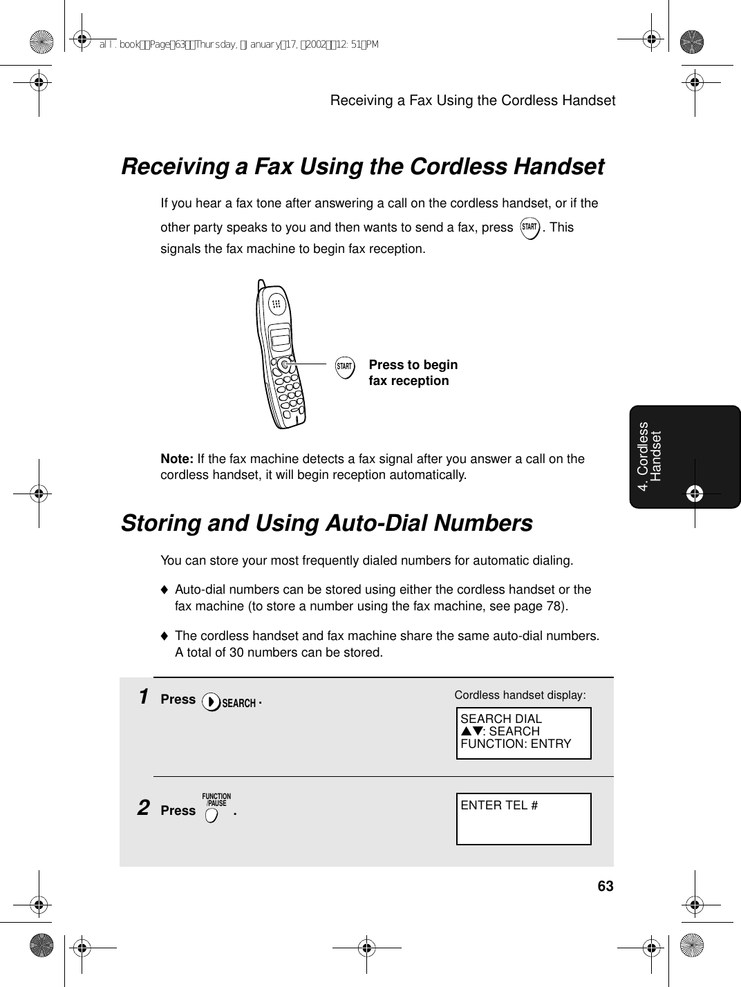 Receiving a Fax Using the Cordless Handset634. Cordless HandsetSTARTPress to begin fax receptionNote: If the fax machine detects a fax signal after you answer a call on the cordless handset, it will begin reception automatically.Receiving a Fax Using the Cordless HandsetIf you hear a fax tone after answering a call on the cordless handset, or if the other party speaks to you and then wants to send a fax, press  . This signals the fax machine to begin fax reception.STARTStoring and Using Auto-Dial NumbersYou can store your most frequently dialed numbers for automatic dialing.♦Auto-dial numbers can be stored using either the cordless handset or the fax machine (to store a number using the fax machine, see page 78). ♦The cordless handset and fax machine share the same auto-dial numbers. A total of 30 numbers can be stored.1Press .2Press .SEARCHFUNCTION/PAUSEENTER TEL #Cordless handset display:SEARCH DIAL▲▼: SEARCHFUNCTION: ENTRYall.bookPage63Thursday,January17,200212:51PM