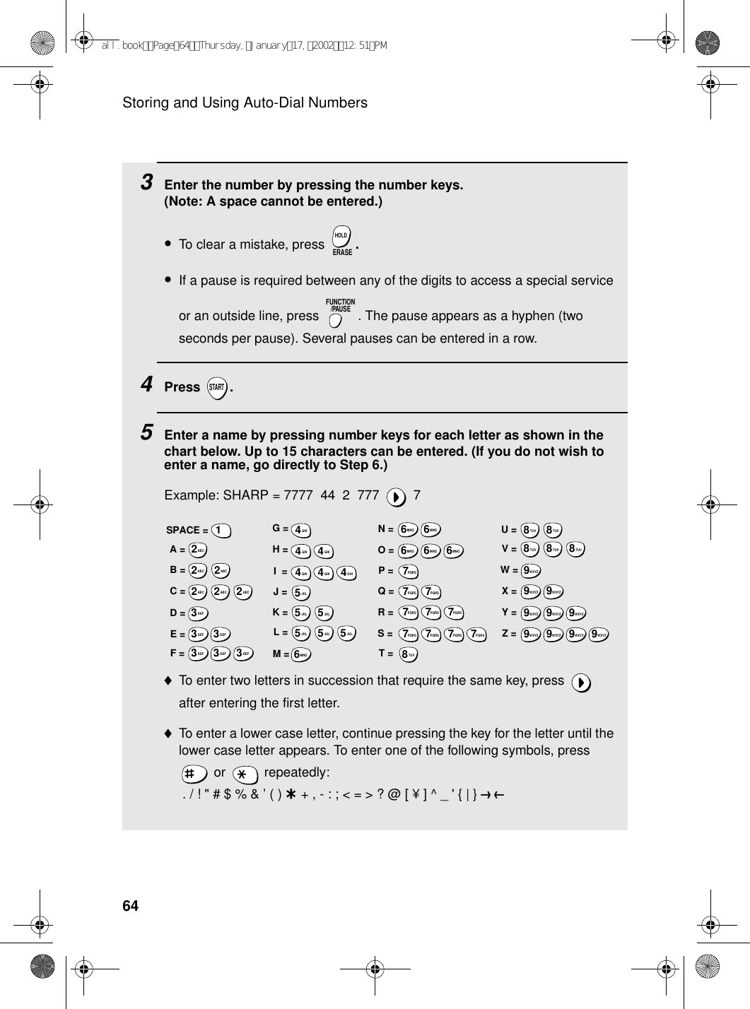 Storing and Using Auto-Dial Numbers643    Enter the number by pressing the number keys. (Note: A space cannot be entered.)•To clear a mistake, press  .•If a pause is required between any of the digits to access a special service or an outside line, press  . The pause appears as a hyphen (two seconds per pause). Several pauses can be entered in a row.4Press .5Enter a name by pressing number keys for each letter as shown in the chart below. Up to 15 characters can be entered. (If you do not wish to enter a name, go directly to Step 6.)Example: SHARP = 7777  44  2  777  7♦To enter two letters in succession that require the same key, press   after entering the first letter. ♦To enter a lower case letter, continue pressing the key for the letter until the lower case letter appears. To enter one of the following symbols, press  or   repeatedly: . / ! &quot; # $ % &amp; ’ ( ) + + , - : ; &lt; = &gt; ? @ [ ¥ ] ^ _ &apos; { | } ) (ERASEHOLDFUNCTION/PAUSESTARTA =B =C =D =E =F =G =H =I  =J =K =L =M =N =O =P =Q =R =S =T =U =V =W =X =Y =Z =SPACE =WXYZ9WXYZ9WXYZ9WXYZ9WXYZ9WXYZ9WXYZ9WXYZ9WXYZ9WXYZ9TUV8TUV8TUV8TUV8TUV8TUV8PQRS7PQRS7PQRS7PQRS7PQRS7PQRS7PQRS7PQRS7PQRS7PQRS7MNO6MNO6MNO6MNO6MNO6JKL5JKL5JKL5MNO6JKL5JKL5JKL5GHI4GHI4GHI4GHI4GHI4GHI4DEF3DEF3DEF3DEF3DEF3DEF3ABC2ABC2ABC2ABC2ABC2ABC21all.bookPage64Thursday,January17,200212:51PM