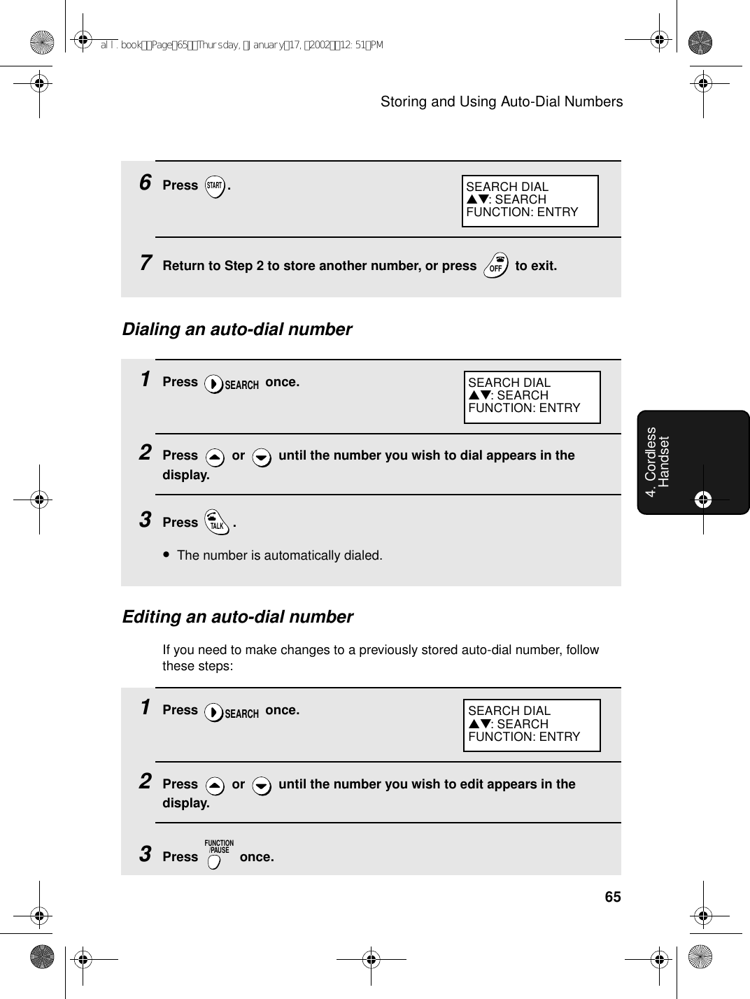 Storing and Using Auto-Dial Numbers654. Cordless Handset6Press .7Return to Step 2 to store another number, or press   to exit.STARTOFFOFFSEARCH DIAL▲▼: SEARCHFUNCTION: ENTRYDialing an auto-dial number1Press  once.2Press   or   until the number you wish to dial appears in the display.3Press .•The number is automatically dialed.SEARCHTALKEditing an auto-dial numberIf you need to make changes to a previously stored auto-dial number, follow these steps:1Press  once.2Press   or   until the number you wish to edit appears in the display.3Press  once.SEARCHFUNCTION/PAUSESEARCH DIAL▲▼: SEARCHFUNCTION: ENTRYSEARCH DIAL▲▼: SEARCHFUNCTION: ENTRYall.bookPage65Thursday,January17,200212:51PM