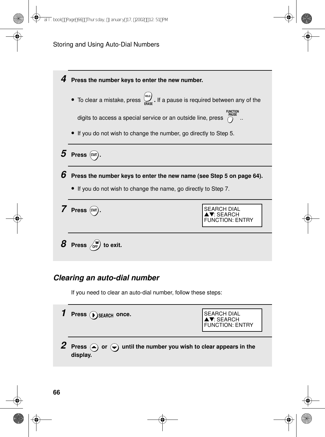 Storing and Using Auto-Dial Numbers664Press the number keys to enter the new number.•To clear a mistake, press  . If a pause is required between any of the digits to access a special service or an outside line, press  ..•If you do not wish to change the number, go directly to Step 5.5Press .6Press the number keys to enter the new name (see Step 5 on page 64). •If you do not wish to change the name, go directly to Step 7.7Press .8Press   to exit.ERASEHOLDFUNCTION/PAUSESTARTSTARTOFFOFFClearing an auto-dial numberIf you need to clear an auto-dial number, follow these steps:1Press  once.2Press   or   until the number you wish to clear appears in the display.SEARCHSEARCH DIAL▲▼: SEARCHFUNCTION: ENTRYSEARCH DIAL▲▼: SEARCHFUNCTION: ENTRYall.bookPage66Thursday,January17,200212:51PM