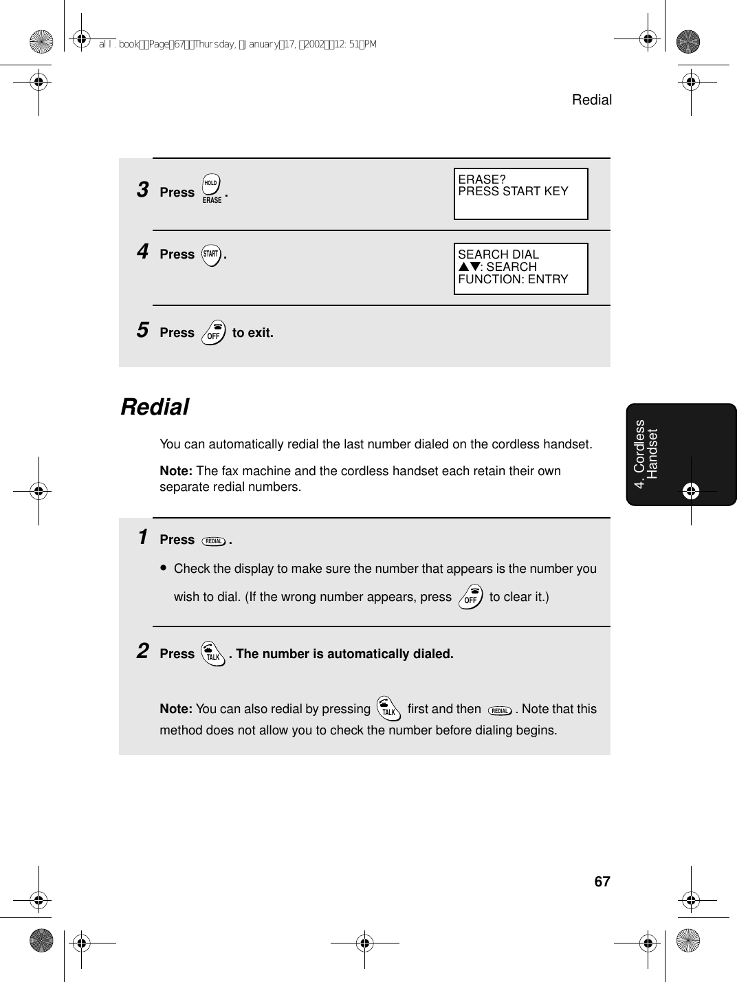 Redial674. Cordless Handset3Press .4Press .5Press   to exit.ERASEHOLDSTARTOFFOFFERASE?PRESS START KEY   RedialYou can automatically redial the last number dialed on the cordless handset.Note: The fax machine and the cordless handset each retain their own separate redial numbers. 1Press .•Check the display to make sure the number that appears is the number you wish to dial. (If the wrong number appears, press   to clear it.)2Press  . The number is automatically dialed.Note: You can also redial by pressing   first and then  . Note that this method does not allow you to check the number before dialing begins.REDIALOFFOFFTALKTALKREDIALSEARCH DIAL▲▼: SEARCHFUNCTION: ENTRYall.bookPage67Thursday,January17,200212:51PM