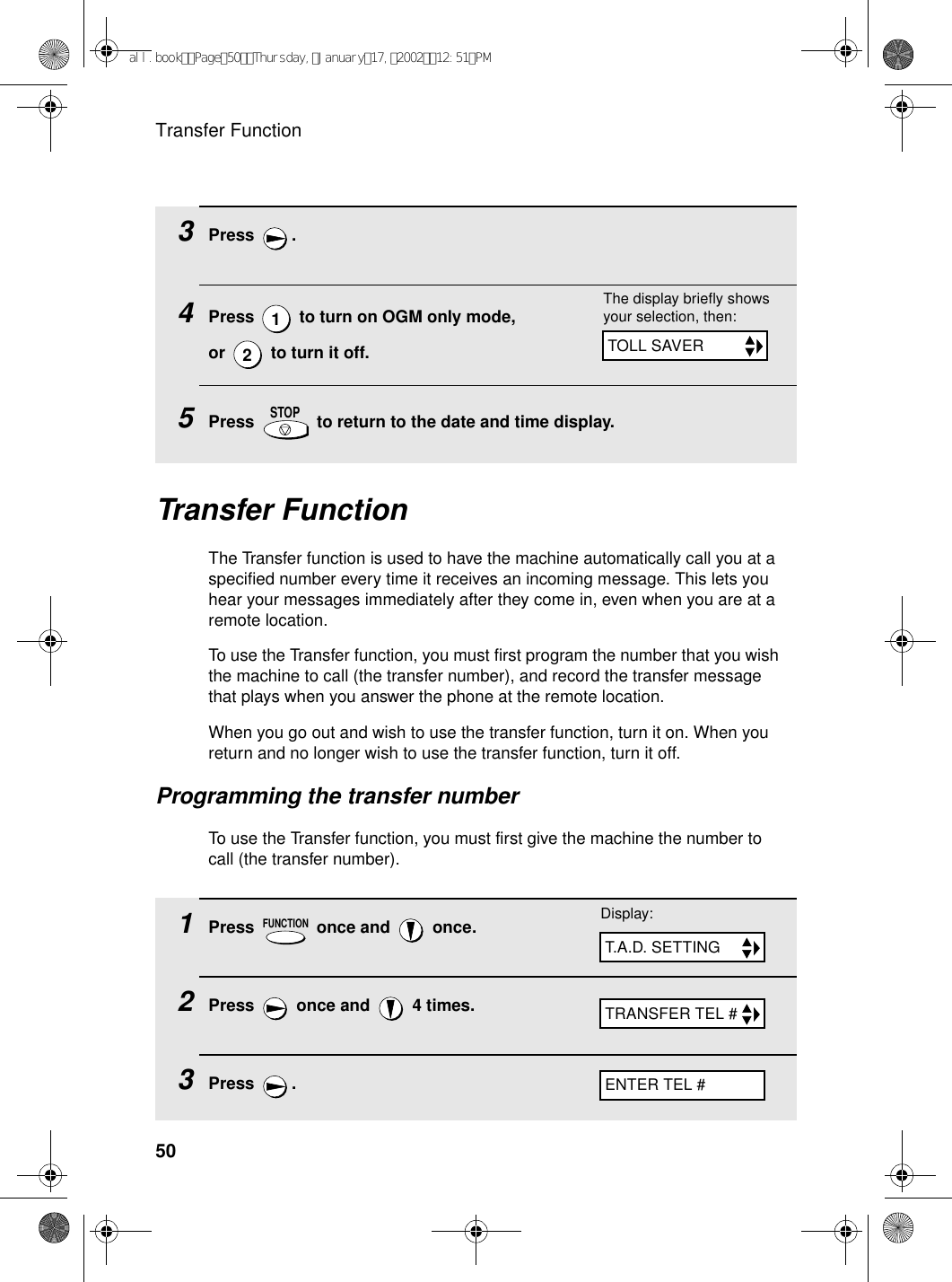 Transfer Function503Press .4Press   to turn on OGM only mode, or   to turn it off.5Press   to return to the date and time display.12STOPThe display briefly shows your selection, then:TOLL SAVERTransfer FunctionThe Transfer function is used to have the machine automatically call you at a specified number every time it receives an incoming message. This lets you hear your messages immediately after they come in, even when you are at a remote location.To use the Transfer function, you must first program the number that you wish the machine to call (the transfer number), and record the transfer message that plays when you answer the phone at the remote location.When you go out and wish to use the transfer function, turn it on. When you return and no longer wish to use the transfer function, turn it off.Programming the transfer numberTo use the Transfer function, you must first give the machine the number to call (the transfer number). 1Press   once and   once.2Press   once and   4 times.3Press .FUNCTIONTRANSFER TEL #Display:T.A.D. SETTINGENTER TEL #all.bookPage50Thursday,January17,200212:51PM