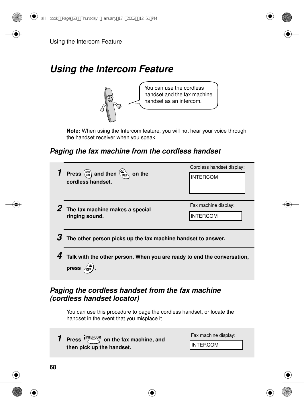 Using the Intercom Feature68Using the Intercom Feature1Press   and then   on the cordless handset.2The fax machine makes a special ringing sound. 3The other person picks up the fax machine handset to answer.4Talk with the other person. When you are ready to end the conversation, press .INTERCOMTALKOFFOFFPaging the cordless handset from the fax machine (cordless handset locator)You can use this procedure to page the cordless handset, or locate the handset in the event that you misplace it.INTERCOMCordless handset display:Fax machine display:INTERCOM1Press   on the fax machine, and then pick up the handset.INTERCOMFax machine display:INTERCOMNote: When using the Intercom feature, you will not hear your voice through the handset receiver when you speak.Paging the fax machine from the cordless handsetYou can use the cordless handset and the fax machine handset as an intercom.all.bookPage68Thursday,January17,200212:51PM