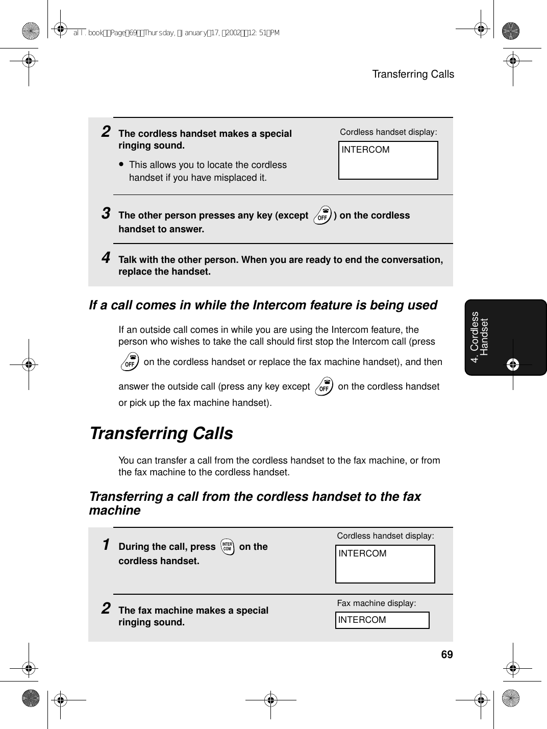 Transferring Calls694. Cordless Handset2The cordless handset makes a special ringing sound.•This allows you to locate the cordless handset if you have misplaced it.3The other person presses any key (except  ) on the cordless handset to answer.4Talk with the other person. When you are ready to end the conversation, replace the handset.OFFOFFIf a call comes in while the Intercom feature is being usedIf an outside call comes in while you are using the Intercom feature, the person who wishes to take the call should first stop the Intercom call (press  on the cordless handset or replace the fax machine handset), and then answer the outside call (press any key except   on the cordless handset or pick up the fax machine handset).OFFOFFOFFOFFTransferring CallsYou can transfer a call from the cordless handset to the fax machine, or from the fax machine to the cordless handset.Transferring a call from the cordless handset to the fax machine1During the call, press   on the cordless handset.2The fax machine makes a special ringing sound. INTERCOMINTERCOMCordless handset display:Fax machine display:INTERCOMINTERCOMCordless handset display:all.bookPage69Thursday,January17,200212:51PM