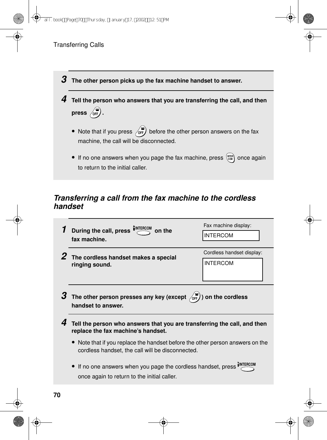 Transferring Calls703The other person picks up the fax machine handset to answer.4Tell the person who answers that you are transferring the call, and then press .•Note that if you press   before the other person answers on the fax machine, the call will be disconnected.•If no one answers when you page the fax machine, press   once again to return to the initial caller.OFFOFFOFFOFFINTERCOMTransferring a call from the fax machine to the cordless handset1During the call, press   on the fax machine.2The cordless handset makes a special ringing sound.3The other person presses any key (except  ) on the cordless handset to answer.4Tell the person who answers that you are transferring the call, and then replace the fax machine’s handset.•Note that if you replace the handset before the other person answers on the cordless handset, the call will be disconnected.•If no one answers when you page the cordless handset, press   once again to return to the initial caller.INTERCOMOFFOFFINTERCOMFax machine display:INTERCOMINTERCOMCordless handset display:all.bookPage70Thursday,January17,200212:51PM