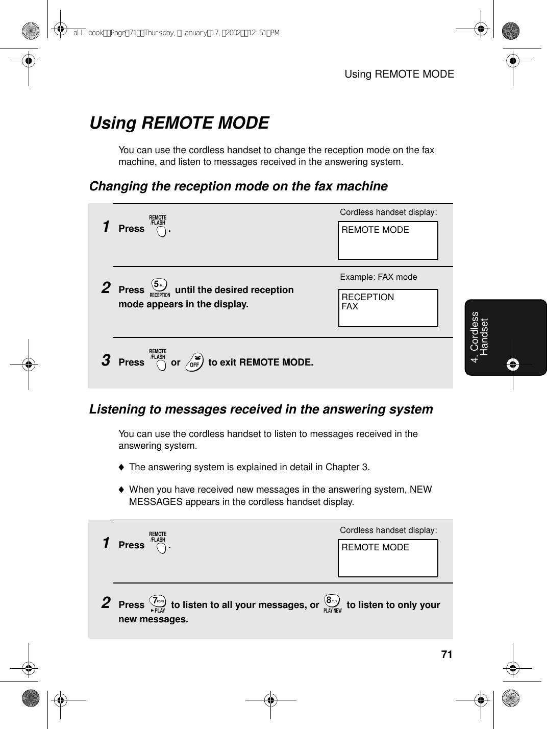 Using REMOTE MODE714. Cordless HandsetUsing REMOTE MODEYou can use the cordless handset to change the reception mode on the fax machine, and listen to messages received in the answering system.Changing the reception mode on the fax machine1Press .2Press   until the desired reception mode appears in the display.3Press   or   to exit REMOTE MODE.REMOTE/FLASHJKL5RECEPTIONREMOTE/FLASHOFFOFFRECEPTIONFAXExample: FAX modeListening to messages received in the answering systemYou can use the cordless handset to listen to messages received in the answering system.♦The answering system is explained in detail in Chapter 3.♦When you have received new messages in the answering system, NEW MESSAGES appears in the cordless handset display.1Press .2Press   to listen to all your messages, or   to listen to only your new messages.REMOTE/FLASHPQRS7PLAYTUV8PLAY NEWREMOTE MODECordless handset display:REMOTE MODECordless handset display:all.bookPage71Thursday,January17,200212:51PM