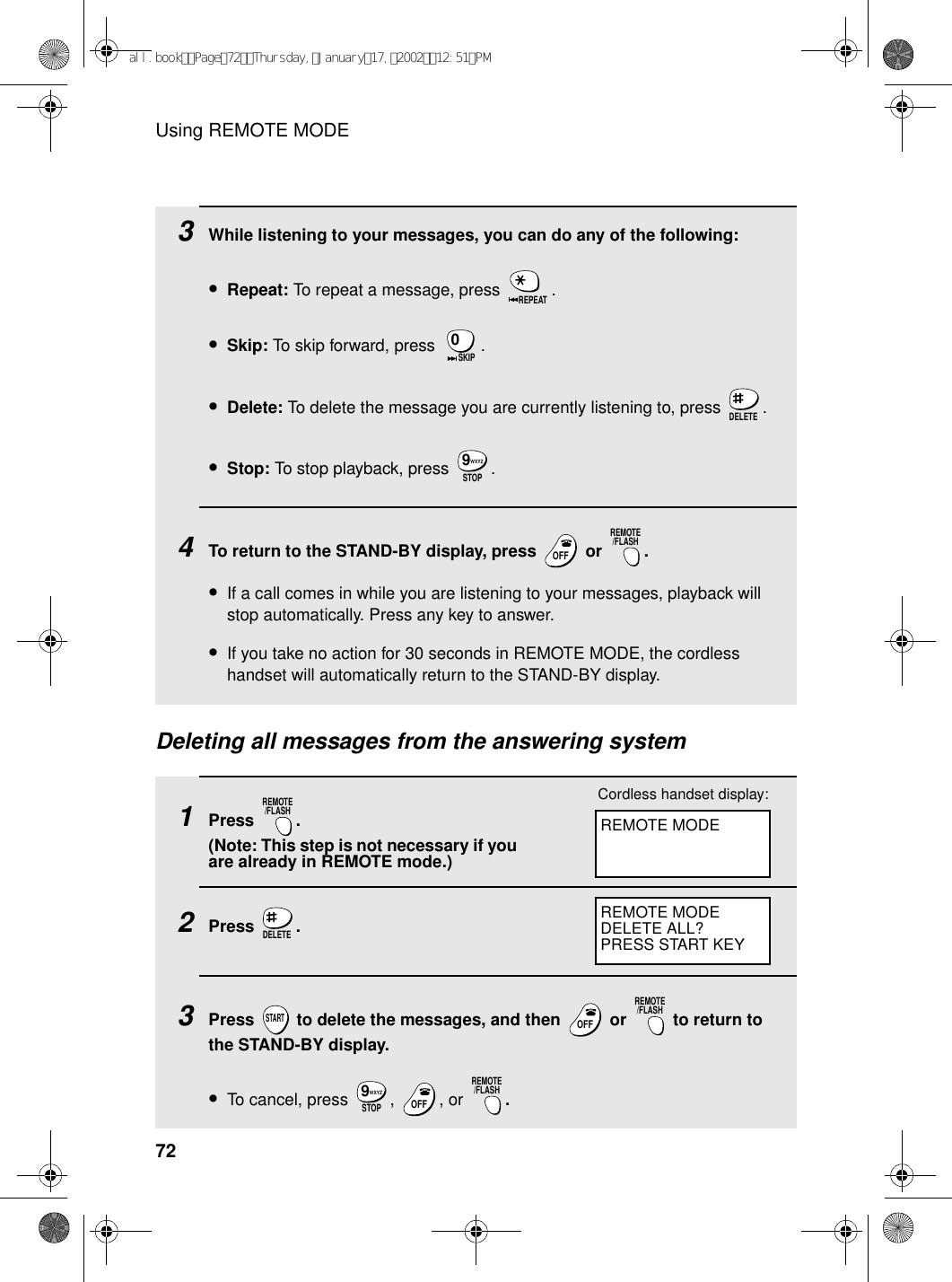 Using REMOTE MODE723While listening to your messages, you can do any of the following:•Repeat: To repeat a message, press  .•Skip: To skip forward, press  .•Delete: To delete the message you are currently listening to, press  .•Stop: To stop playback, press  .4To return to the STAND-BY display, press   or  .•If a call comes in while you are listening to your messages, playback will stop automatically. Press any key to answer.•If you take no action for 30 seconds in REMOTE MODE, the cordless handset will automatically return to the STAND-BY display.REPEAT0SKIPDELETESTOPWXYZ9OFFOFFREMOTE/FLASHDeleting all messages from the answering system1Press . (Note: This step is not necessary if you are already in REMOTE mode.)2Press .3Press   to delete the messages, and then   or   to return to the STAND-BY display.•To cancel, press  ,  , or  .REMOTE/FLASHDELETESTARTOFFOFFREMOTE/FLASHSTOPWXYZ9OFFOFFREMOTE/FLASHREMOTE MODECordless handset display:REMOTE MODEDELETE ALL?PRESS START KEYall.bookPage72Thursday,January17,200212:51PM