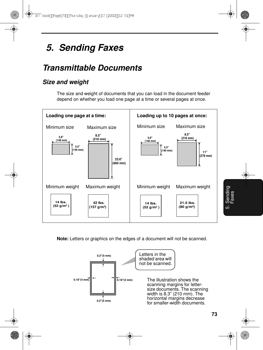 735. Sending Faxes5.  Sending FaxesTransmittable DocumentsSize and weightThe size and weight of documents that you can load in the document feeder depend on whether you load one page at a time or several pages at once.Note: Letters or graphics on the edges of a document will not be scanned.0.16&quot;(4 mm) 0.16&quot;(4 mm)0.2&quot;(5 mm)0.2&quot;(5 mm)Letters in the shaded area will not be scanned.   8.5&quot;(216 mm)   23.6&quot;(600 mm)   14 lbs. (52 g/m²)     42 lbs. (157 g/m²)    11&quot;(279 mm)    8.5&quot;(216 mm) 21.5 lbs.(80 g/m²)Loading one page at a time:Minimum size Maximum sizeMinimum weight Maximum weightMinimum size Maximum sizeMinimum weight Maximum weight   14 lbs. (52 g/m²)Loading up to 10 pages at once:    5.5&quot;(140 mm)    5.8&quot;(148 mm)    5.5&quot;(140 mm)    5.8&quot;(148 mm)The illustration shows the scanning margins for letter-size documents. The scanning width is 8.3” (210 mm). The horizontal margins decrease for smaller-width documents.all.bookPage73Thursday,January17,200212:51PM