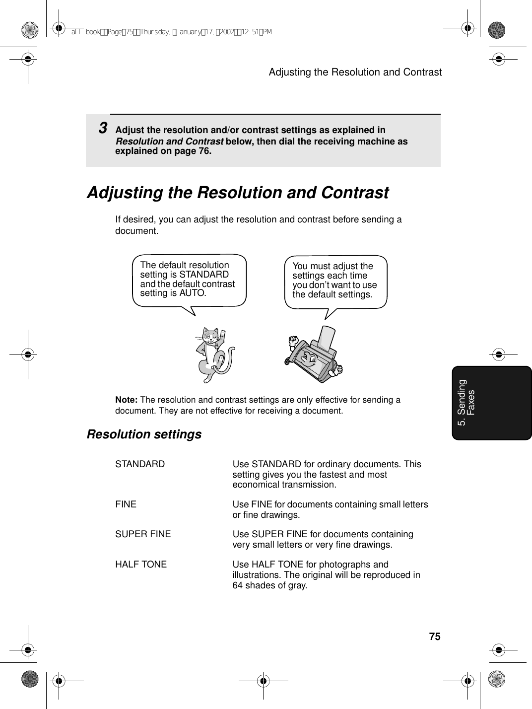 Adjusting the Resolution and Contrast755. Sending FaxesAdjusting the Resolution and ContrastIf desired, you can adjust the resolution and contrast before sending a document. Note: The resolution and contrast settings are only effective for sending a document. They are not effective for receiving a document.Resolution settingsSTANDARD Use STANDARD for ordinary documents. This setting gives you the fastest and most economical transmission.FINE Use FINE for documents containing small letters or fine drawings.SUPER FINE Use SUPER FINE for documents containing very small letters or very fine drawings.HALF TONE Use HALF TONE for photographs and illustrations. The original will be reproduced in 64 shades of gray.You must adjust the settings each time you don’t want to use the default settings.The default resolution setting is STANDARD and the default contrast setting is AUTO.3Adjust the resolution and/or contrast settings as explained in Resolution and Contrast below, then dial the receiving machine as explained on page 76.all.bookPage75Thursday,January17,200212:51PM