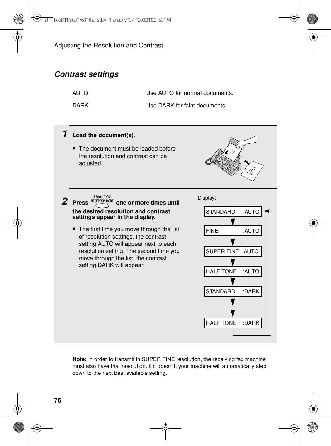 Adjusting the Resolution and Contrast76Note: In order to transmit in SUPER FINE resolution, the receiving fax machine must also have that resolution. If it doesn’t, your machine will automatically step down to the next best available setting.1Load the document(s).•The document must be loaded before the resolution and contrast can be adjusted.2Press   one or more times until the desired resolution and contrast settings appear in the display.•The first time you move through the list of resolution settings, the contrast setting AUTO will appear next to each resolution setting. The second time you move through the list, the contrast setting DARK will appear.RESOLUTION/RECEPTION MODEDisplay:STANDARD     :AUTOFINE                :AUTOSUPER FINE  :AUTOHALF TONE    :AUTOSTANDARD     :DARKHALF TONE    :DARKContrast settingsAUTO Use AUTO for normal documents.DARK Use DARK for faint documents.all.bookPage76Thursday,January17,200212:51PM