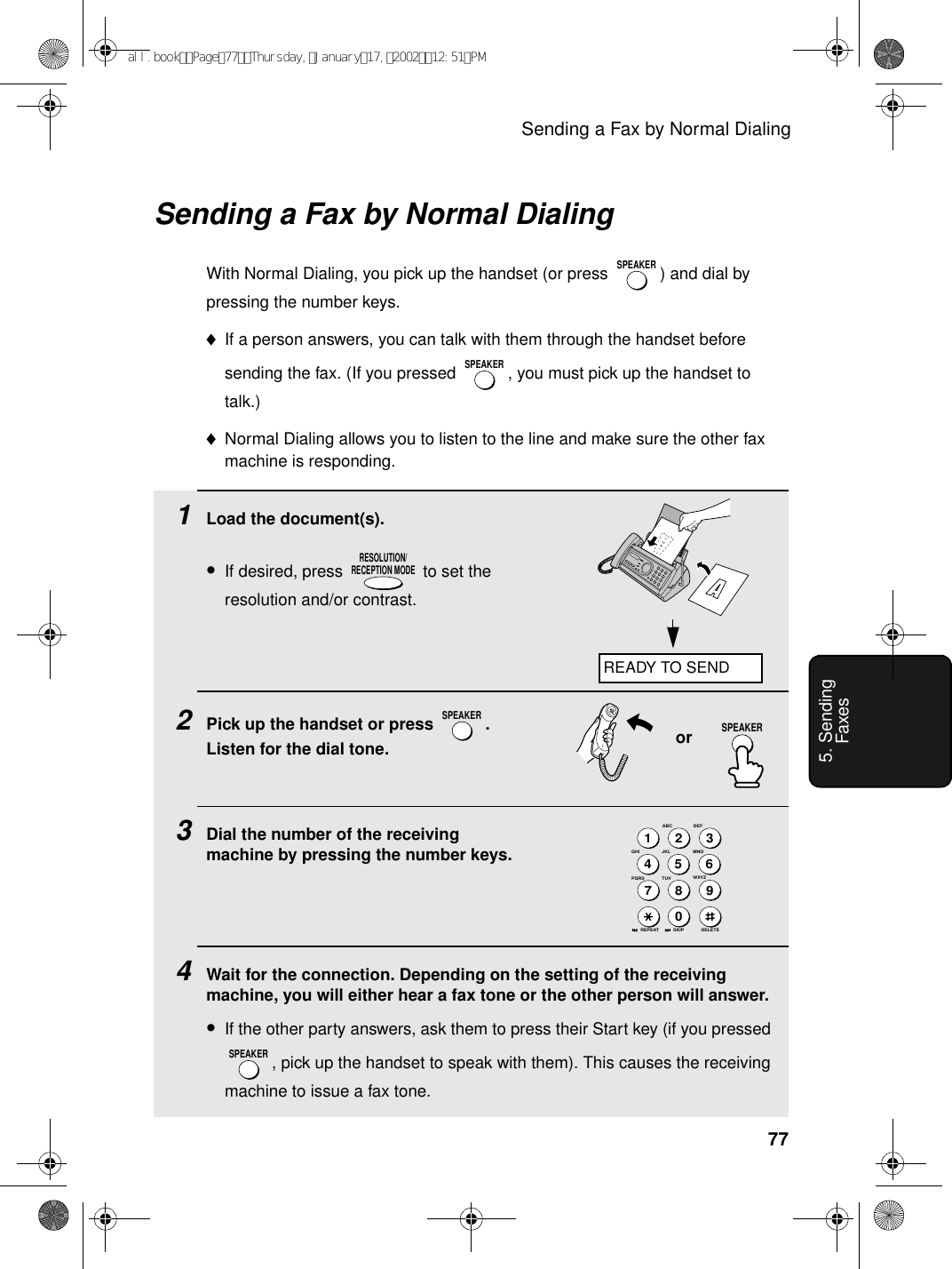 Sending a Fax by Normal Dialing775. Sending Faxes1Load the document(s).•If desired, press   to set the resolution and/or contrast.2Pick up the handset or press  . Listen for the dial tone.3Dial the number of the receiving machine by pressing the number keys.4Wait for the connection. Depending on the setting of the receiving machine, you will either hear a fax tone or the other person will answer.•If the other party answers, ask them to press their Start key (if you pressed , pick up the handset to speak with them). This causes the receiving machine to issue a fax tone.RESOLUTION/RECEPTION MODESPEAKERSPEAKERorSending a Fax by Normal DialingWith Normal Dialing, you pick up the handset (or press  ) and dial by pressing the number keys. ♦If a person answers, you can talk with them through the handset before sending the fax. (If you pressed  , you must pick up the handset to talk.)♦Normal Dialing allows you to listen to the line and make sure the other fax machine is responding.SPEAKERSPEAKERJKLABC1DEFWXYZ9GHI45MNO6PQRS7TUV802 3DELETEREPEAT SKIPREADY TO SENDSPEAKERall.bookPage77Thursday,January17,200212:51PM