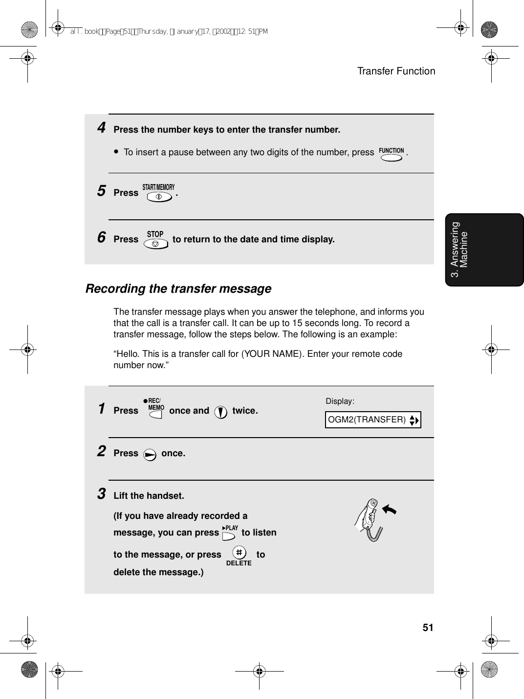 Transfer Function513. Answering Machine4Press the number keys to enter the transfer number.•To insert a pause between any two digits of the number, press  .5Press .6Press   to return to the date and time display.FUNCTIONSTART/MEMORYSTOPRecording the transfer messageThe transfer message plays when you answer the telephone, and informs you that the call is a transfer call. It can be up to 15 seconds long. To record a transfer message, follow the steps below. The following is an example:“Hello. This is a transfer call for (YOUR NAME). Enter your remote code number now.”1Press   once and   twice.2Press  once.3Lift the handset.(If you have already recorded a message, you can press   to listen to the message, or press   to delete the message.)REC/MEMOPLAYDELETEDisplay:OGM2(TRANSFER)all.bookPage51Thursday,January17,200212:51PM