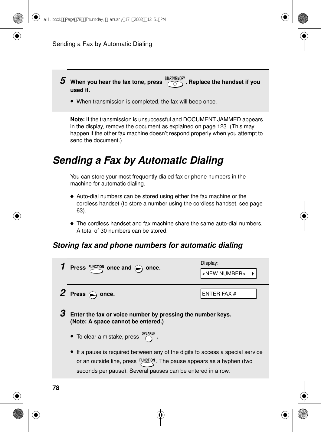 Sending a Fax by Automatic Dialing78Sending a Fax by Automatic DialingYou can store your most frequently dialed fax or phone numbers in the machine for automatic dialing. ♦Auto-dial numbers can be stored using either the fax machine or the cordless handset (to store a number using the cordless handset, see page 63). ♦The cordless handset and fax machine share the same auto-dial numbers. A total of 30 numbers can be stored. Storing fax and phone numbers for automatic dialing1Press   once and   once.2Press  once.3Enter the fax or voice number by pressing the number keys. (Note: A space cannot be entered.)•To clear a mistake, press  .•If a pause is required between any of the digits to access a special service or an outside line, press  . The pause appears as a hyphen (two seconds per pause). Several pauses can be entered in a row.FUNCTIONSPEAKERFUNCTION5When you hear the fax tone, press  . Replace the handset if you used it.•When transmission is completed, the fax will beep once.START/MEMORYDisplay:ENTER FAX #&lt;NEW NUMBER&gt;Note: If the transmission is unsuccessful and DOCUMENT JAMMED appears in the display, remove the document as explained on page 123. (This may happen if the other fax machine doesn’t respond properly when you attempt to send the document.)all.bookPage78Thursday,January17,200212:51PM