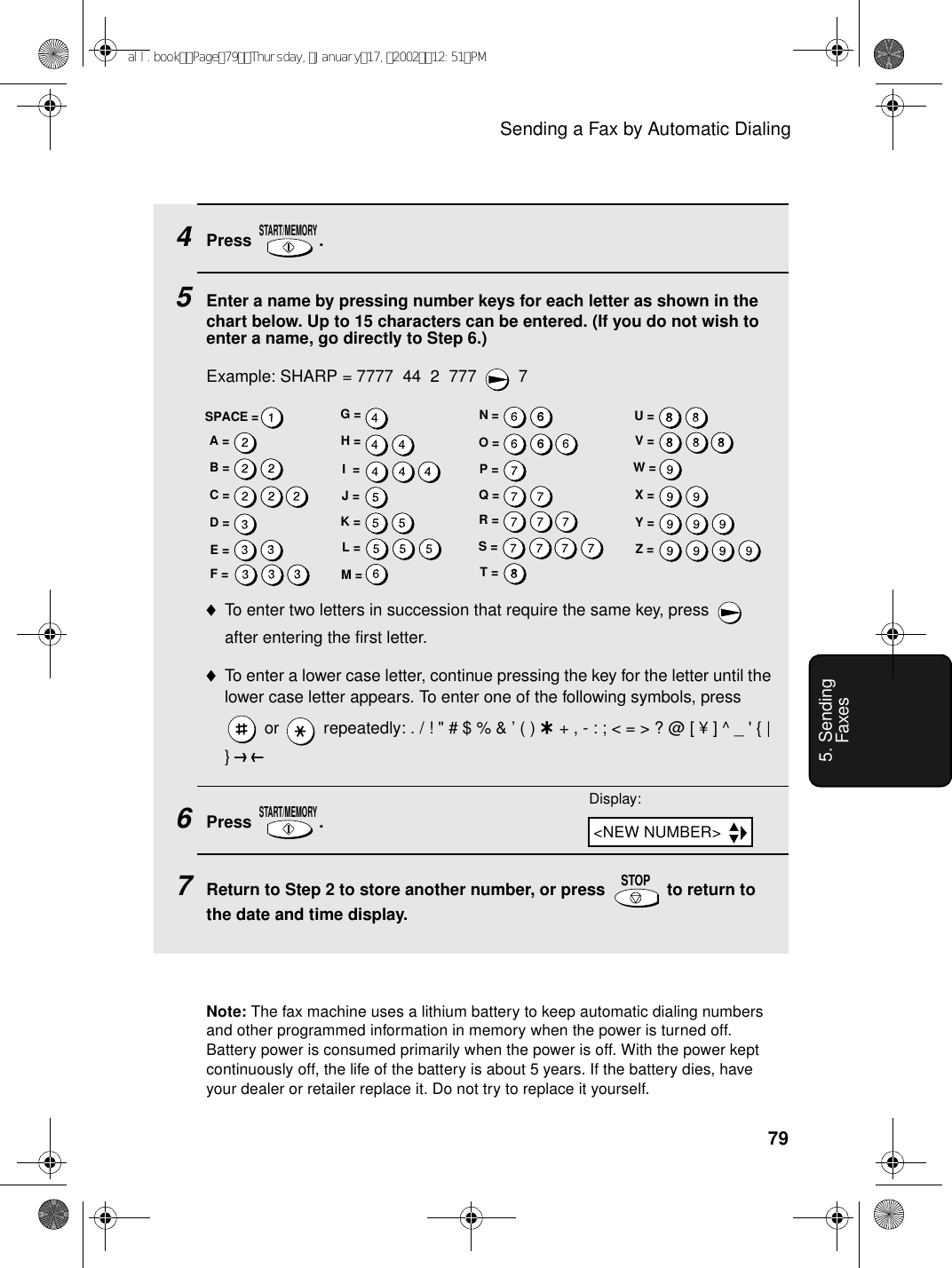 Sending a Fax by Automatic Dialing795. Sending Faxes4Press .5Enter a name by pressing number keys for each letter as shown in the chart below. Up to 15 characters can be entered. (If you do not wish to enter a name, go directly to Step 6.)Example: SHARP = 7777  44  2  777  7♦To enter two letters in succession that require the same key, press   after entering the first letter. ♦To enter a lower case letter, continue pressing the key for the letter until the lower case letter appears. To enter one of the following symbols, press  or   repeatedly: . / ! &quot; # $ % &amp; ’ ( ) + + , - : ; &lt; = &gt; ? @ [ ¥ ] ^ _ &apos; { | }) (6Press .7Return to Step 2 to store another number, or press   to return to the date and time display.START/MEMORYSTART/MEMORYSTOPA =B =C =D =E =F =G =H =I  =J =K =L =M =N =O =P =Q =R =S =T =U =V =W =X =Y =Z =SPACE =Display:Note: The fax machine uses a lithium battery to keep automatic dialing numbers and other programmed information in memory when the power is turned off. Battery power is consumed primarily when the power is off. With the power kept continuously off, the life of the battery is about 5 years. If the battery dies, have your dealer or retailer replace it. Do not try to replace it yourself.&lt;NEW NUMBER&gt;all.bookPage79Thursday,January17,200212:51PM