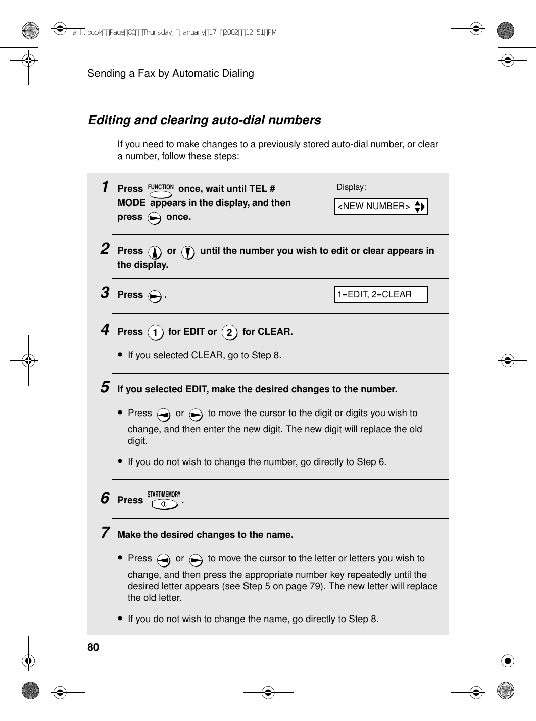 Sending a Fax by Automatic Dialing80Editing and clearing auto-dial numbersIf you need to make changes to a previously stored auto-dial number, or clear a number, follow these steps:1Press   once, wait until TEL # MODE  appears in the display, and then press  once.2Press   or   until the number you wish to edit or clear appears in the display.3Press .4Press   for EDIT or   for CLEAR.•If you selected CLEAR, go to Step 8.5If you selected EDIT, make the desired changes to the number. •Press   or   to move the cursor to the digit or digits you wish to change, and then enter the new digit. The new digit will replace the old digit.•If you do not wish to change the number, go directly to Step 6.6Press .7Make the desired changes to the name. •Press   or   to move the cursor to the letter or letters you wish to change, and then press the appropriate number key repeatedly until the desired letter appears (see Step 5 on page 79). The new letter will replace the old letter.•If you do not wish to change the name, go directly to Step 8.FUNCTION12START/MEMORYDisplay:1=EDIT, 2=CLEAR&lt;NEW NUMBER&gt;all.bookPage80Thursday,January17,200212:51PM