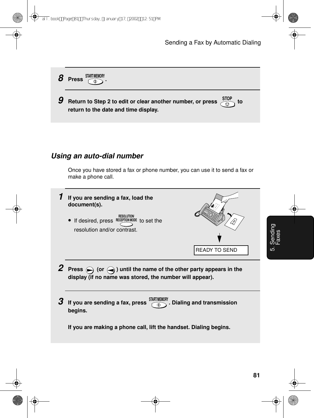 Sending a Fax by Automatic Dialing815. Sending Faxes8Press .9Return to Step 2 to edit or clear another number, or press   to return to the date and time display.START/MEMORYSTOPUsing an auto-dial numberOnce you have stored a fax or phone number, you can use it to send a fax or make a phone call.1If you are sending a fax, load the document(s).•If desired, press   to set the resolution and/or contrast.2Press   (or  ) until the name of the other party appears in the display (if no name was stored, the number will appear).3If you are sending a fax, press  . Dialing and transmission begins.If you are making a phone call, lift the handset. Dialing begins.RESOLUTION/RECEPTION MODESTART/MEMORYREADY TO SENDall.bookPage81Thursday,January17,200212:51PM