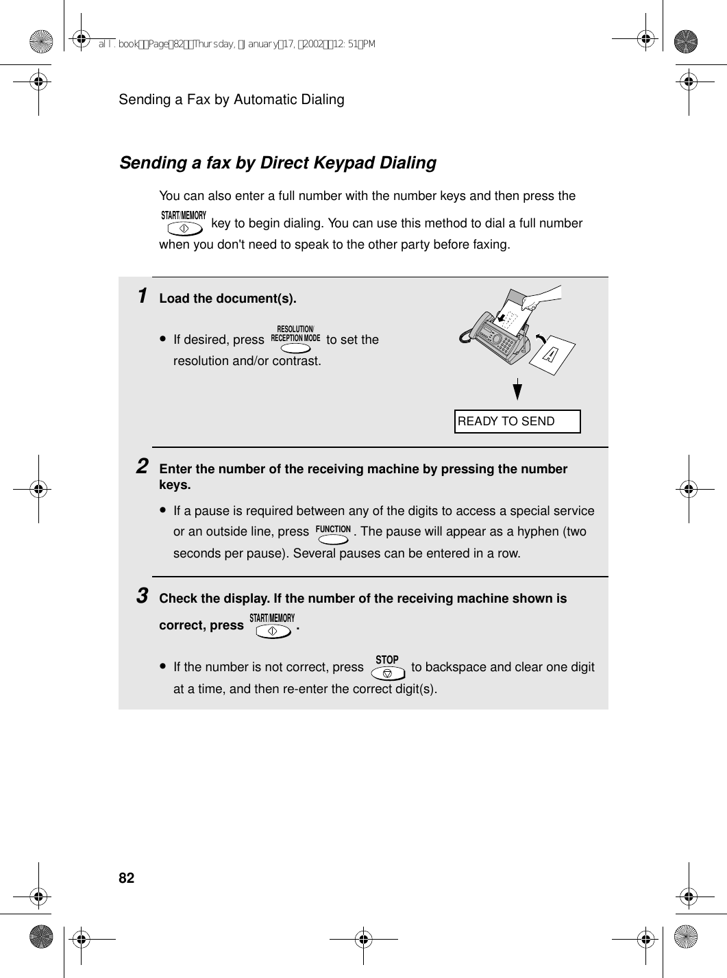 Sending a Fax by Automatic Dialing82Sending a fax by Direct Keypad DialingYou can also enter a full number with the number keys and then press the  key to begin dialing. You can use this method to dial a full number when you don&apos;t need to speak to the other party before faxing.START/MEMORY1Load the document(s).•If desired, press   to set the resolution and/or contrast.2Enter the number of the receiving machine by pressing the number keys.•If a pause is required between any of the digits to access a special service or an outside line, press  . The pause will appear as a hyphen (two seconds per pause). Several pauses can be entered in a row.3Check the display. If the number of the receiving machine shown is correct, press  .•If the number is not correct, press   to backspace and clear one digit at a time, and then re-enter the correct digit(s).RESOLUTION/RECEPTION MODEFUNCTIONSTART/MEMORYSTOPREADY TO SENDall.bookPage82Thursday,January17,200212:51PM