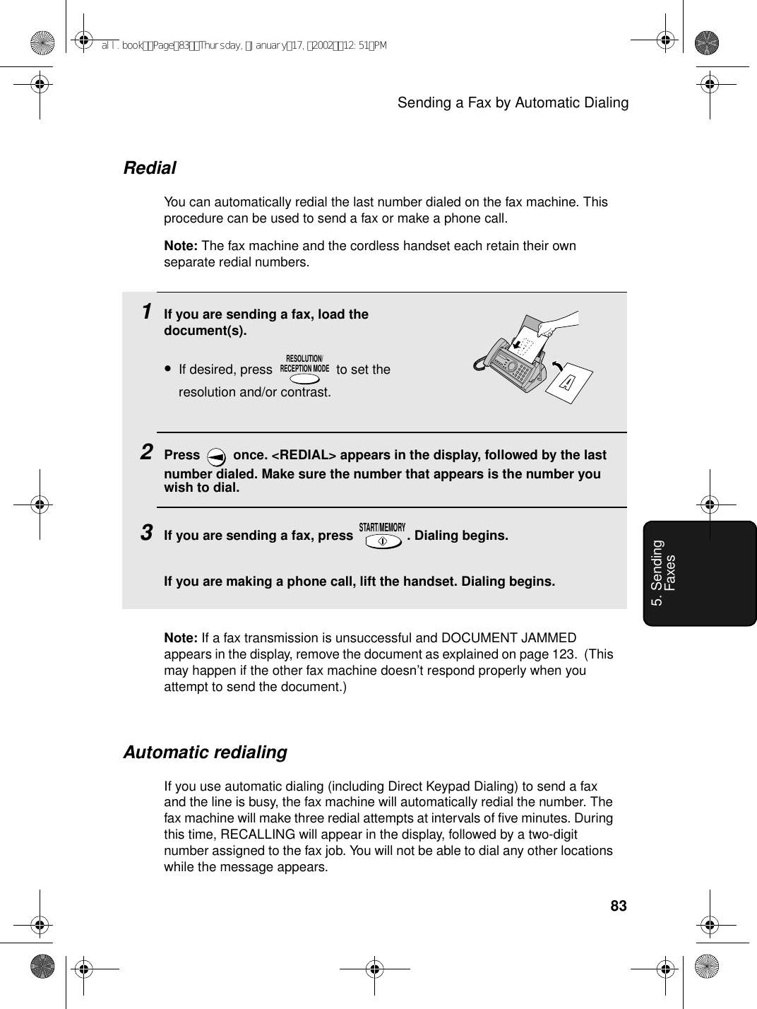 Sending a Fax by Automatic Dialing835. Sending Faxes1If you are sending a fax, load the document(s).•If desired, press   to set the resolution and/or contrast.2Press   once. &lt;REDIAL&gt; appears in the display, followed by the last number dialed. Make sure the number that appears is the number you wish to dial.3If you are sending a fax, press  . Dialing begins.If you are making a phone call, lift the handset. Dialing begins.RESOLUTION/RECEPTION MODESTART/MEMORYRedialYou can automatically redial the last number dialed on the fax machine. This procedure can be used to send a fax or make a phone call.Note: The fax machine and the cordless handset each retain their own separate redial numbers.Automatic redialingIf you use automatic dialing (including Direct Keypad Dialing) to send a fax and the line is busy, the fax machine will automatically redial the number. The fax machine will make three redial attempts at intervals of five minutes. During this time, RECALLING will appear in the display, followed by a two-digit number assigned to the fax job. You will not be able to dial any other locations while the message appears.Note: If a fax transmission is unsuccessful and DOCUMENT JAMMED appears in the display, remove the document as explained on page 123.  (This may happen if the other fax machine doesn’t respond properly when you attempt to send the document.)all.bookPage83Thursday,January17,200212:51PM