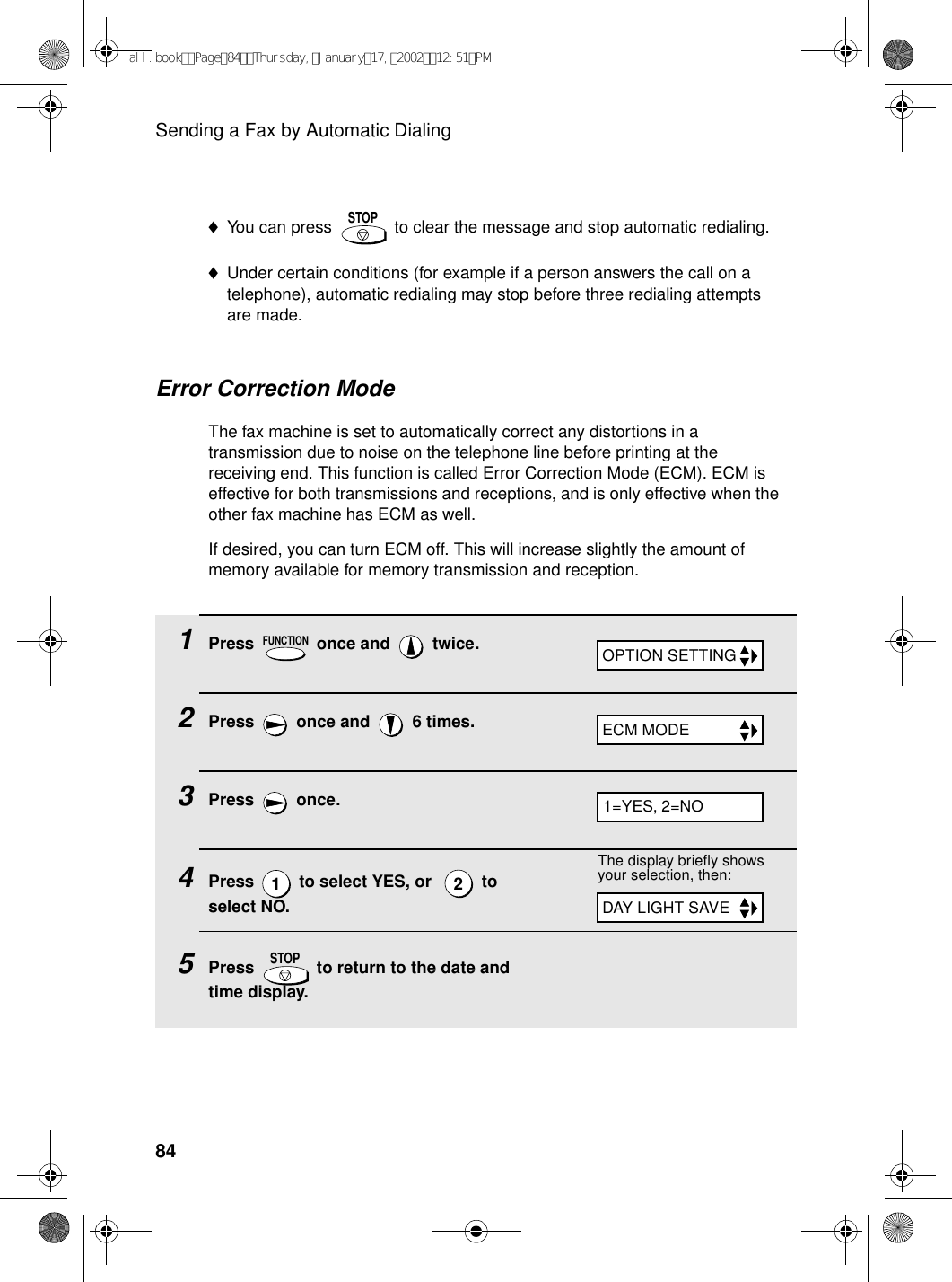 Sending a Fax by Automatic Dialing84Error Correction ModeThe fax machine is set to automatically correct any distortions in a transmission due to noise on the telephone line before printing at the receiving end. This function is called Error Correction Mode (ECM). ECM is effective for both transmissions and receptions, and is only effective when the other fax machine has ECM as well.If desired, you can turn ECM off. This will increase slightly the amount of memory available for memory transmission and reception.1Press   once and   twice.2Press   once and   6 times.3Press  once.4Press   to select YES, or    to select NO.5Press   to return to the date and time display.FUNCTION12STOPOPTION SETTINGECM MODE1=YES, 2=NOThe display briefly shows your selection, then:DAY LIGHT SAVE♦You can press   to clear the message and stop automatic redialing.♦Under certain conditions (for example if a person answers the call on a telephone), automatic redialing may stop before three redialing attempts are made.STOPall.bookPage84Thursday,January17,200212:51PM