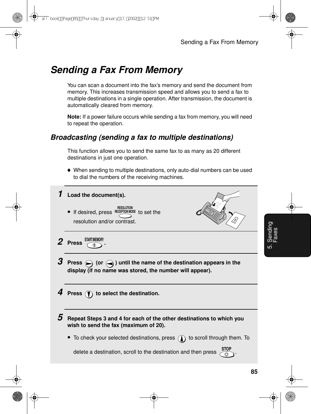 Sending a Fax From Memory855. Sending FaxesSending a Fax From MemoryYou can scan a document into the fax’s memory and send the document from memory. This increases transmission speed and allows you to send a fax to multiple destinations in a single operation. After transmission, the document is automatically cleared from memory.Note: If a power failure occurs while sending a fax from memory, you will need to repeat the operation.Broadcasting (sending a fax to multiple destinations)This function allows you to send the same fax to as many as 20 different destinations in just one operation. ♦When sending to multiple destinations, only auto-dial numbers can be used to dial the numbers of the receiving machines.1Load the document(s).•If desired, press   to set the resolution and/or contrast.2Press .3Press   (or  ) until the name of the destination appears in the display (if no name was stored, the number will appear).4Press   to select the destination.5Repeat Steps 3 and 4 for each of the other destinations to which you wish to send the fax (maximum of 20).•To check your selected destinations, press   to scroll through them. To delete a destination, scroll to the destination and then press  .  RESOLUTION/RECEPTION MODESTART/MEMORYSTOPall.bookPage85Thursday,January17,200212:51PM