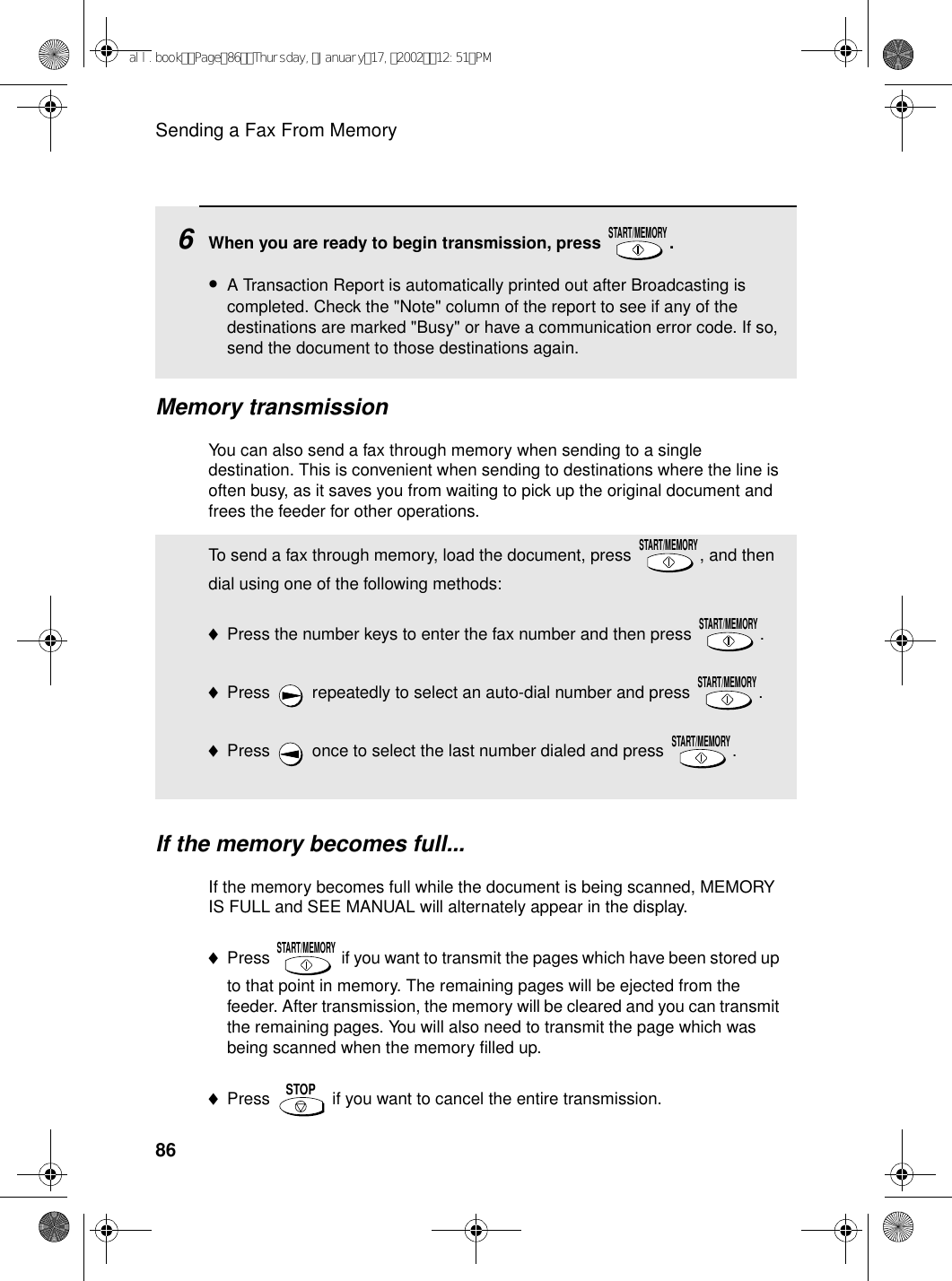 Sending a Fax From Memory86Memory transmissionYou can also send a fax through memory when sending to a single destination. This is convenient when sending to destinations where the line is often busy, as it saves you from waiting to pick up the original document and frees the feeder for other operations.6When you are ready to begin transmission, press  .•A Transaction Report is automatically printed out after Broadcasting is completed. Check the &quot;Note&quot; column of the report to see if any of the destinations are marked &quot;Busy&quot; or have a communication error code. If so, send the document to those destinations again.START/MEMORYTo send a fax through memory, load the document, press  , and then dial using one of the following methods:♦Press the number keys to enter the fax number and then press  .♦Press   repeatedly to select an auto-dial number and press  .♦Press   once to select the last number dialed and press  .START/MEMORYSTART/MEMORYSTART/MEMORYSTART/MEMORYIf the memory becomes full...If the memory becomes full while the document is being scanned, MEMORY IS FULL and SEE MANUAL will alternately appear in the display.♦Press   if you want to transmit the pages which have been stored up to that point in memory. The remaining pages will be ejected from the feeder. After transmission, the memory will be cleared and you can transmit the remaining pages. You will also need to transmit the page which was being scanned when the memory filled up.♦Press   if you want to cancel the entire transmission.START/MEMORYSTOPall.bookPage86Thursday,January17,200212:51PM